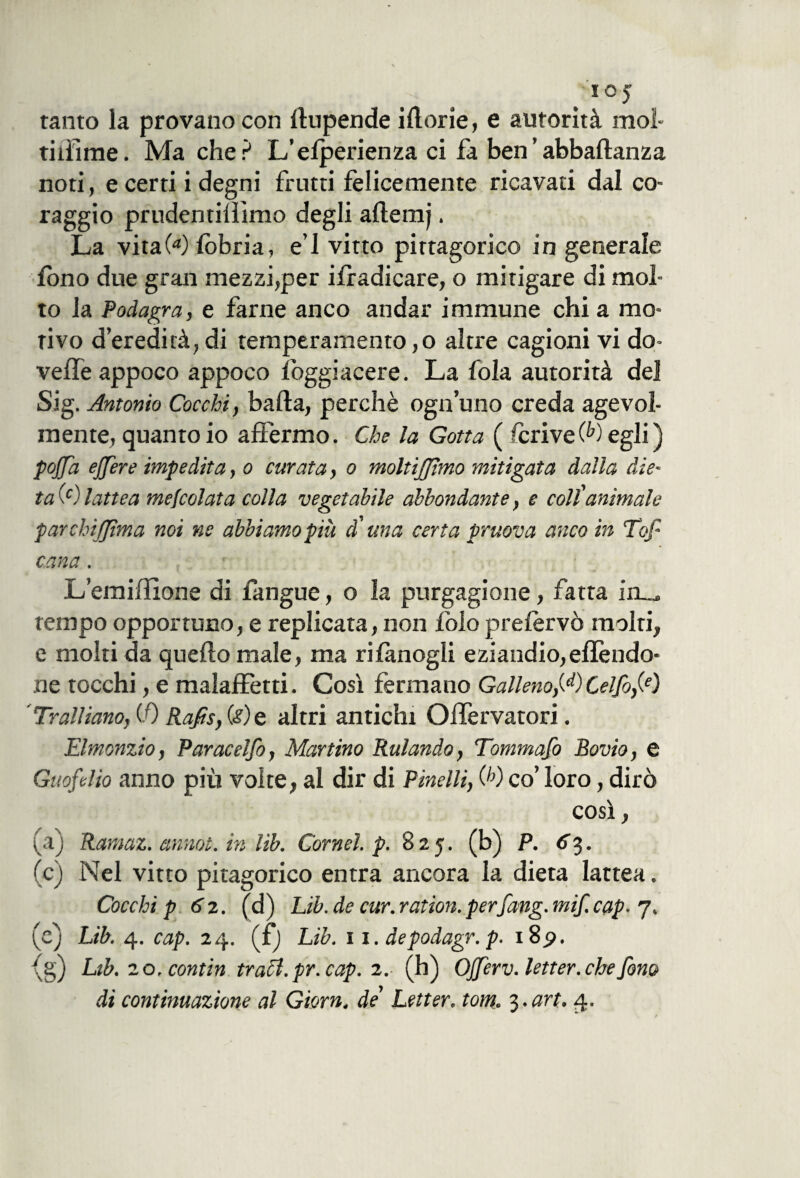IOJ tanto la provano con dupende idorie, e autorità moi- ridirne. Ma che? L’efperienza ci fa ben’abbadanza noti, e certi i degni frutti felicemente ricavati dal co¬ raggio prudentilììmo degli ademj. La vitaW lobria, e’1 vitto pirtagorico in generale fono due gran mezzi,per ifradicare, o mitigare di mol¬ to la Podagra, e farne anco andar immune chi a mo¬ rivo d’eredità,di temperamento,o altre cagioni vi do- vefle appoco appoco foggiacere. La fola autorità del Sig. Antonio Cocchi, bada, perchè ogn’uno creda agevol¬ mente, quanto io affermo. Che la Gotta ( fcrive Q>) egli ) pojjd ejjère impedita, o curata, o moltijjìmo mitigata dalla die¬ ta (c) lattea mefcolata colla vegetabile abbondante, e coll'animale parchifjtma noi ns abbiamo più d'una certa pruova anco in Top cana. L’emiifìone di fangue, o la purgagione, fatta in_. rempo opportuno, e replicata, non folo preiervò molti, e molti da quedo male, ma rifanogli eziandio,eflèndo* ne tocchi, e malaffetti. Cosi fermano Galleno,W Celfo,(e) ’ Trainano, CO Rafis, (<?) e altri antichi Olfervatori. Elmonzio, Paracelfo, Martino Rulando, Tommafo Bovio, e Guofelio anno più volte, al dir di Pinelli, (h) co’ loro, dirò così, (a) Ramaz. annoi, in Uh. Cornei, p. 825. (b) p. <r3. (c) Nel vitto pitagorico entra ancora la dieta lattea. Cocchi p 62. (d) Lib.de cur.ration.perfang.mif.cap- 7. (e) Lìb. 4. cap. 24. (£) Lib. 11. depodagr. p. i8p. ^g) Lib. 20. contin traci, pr. cap. 2.- (h) OJJerv. letter. che fono di continuazione al Giorn, de Letter. torti. 3 .art.