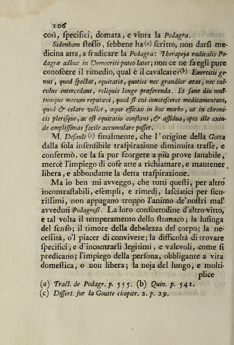 così, Ipecifici, domata, e vinta la Podagra, Sidenham de-Ho, Jfebbene ha(a) fcritto, non darli me¬ dicina atta, a /radicare la Podagra : 7kerapeja radicalis Po¬ dagra adhuc ir, Democriti puteo Intel ; non ce ne là egli pure conolcere il rimedio, qual è il cavalcare rW Exercitiige- nus, quod fpeclat, equitatió, quoties nec grandior cetas, nec cal- culus intercedant f reliquia longe praferenda. Et fatte diu mul- tumque mecum reputavi, quod fi cui innotefceret medicamentum, quod & celare veliet, eque efficax in hoc morbo, ut in chroni- cis plerifque, ac efi equitatió confians affidila, opes ille exin¬ de ampliffìmas facile accumulare pofiet. M. Definiti') finalmente, che l’origine della Gotta dalla lòia inlenlìbile tralpiraziane diminuita trafife, e confermò, ce la fa pur fcorgere a più prove lanabile/ mercè l’impiego di cole atte a richiamare, e mantener ( libera,e abbondamela detta tralpirazione. Ma io ben mi avveggo, che tutti quelli, peraltro incontrollabili, elèrr.pli, e rimedj, lanciatici per licu*' ridimi, non appagano troppo l’animo de’noltri mal’ avveduti -Podagrofi. La loro conlhetudine d’altro Vitto, e tal volta il temperamento dello ftomaco ; la lufìnga del Iònio; il timore della debolezza del corpo.; la ne- ceffità, o’I piacer di convivere ; la difficoltà di trovare , e d incontrarli legnimi, «e valevoli, come lì predicano; l’impiego della perfona, obbligante a vira domellica, o non libera; la nojadel lungo, e molti- pii ce (a) Tracl.de Podagr. p. 555. (b) Quiv. p. 541. (c) Dìffert.fur laGoutte chapitr. 2. p. z$.