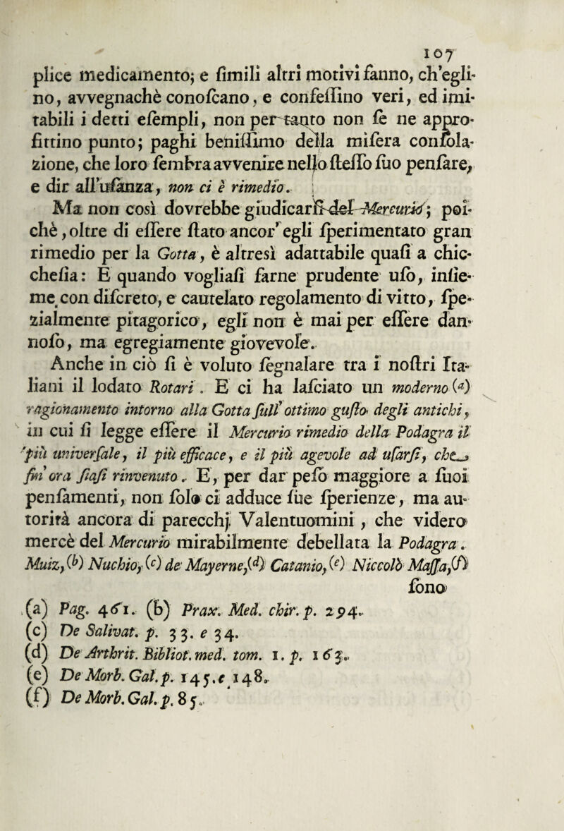 i©7 plice medicamento^ e limili altri motivi fanno, ch’egli¬ no, avvegnaché conolcano, e confeffino veri, ed imi¬ tabili i detti elèmpli, non per^mqto non le ne appro¬ fittino punto; paghi beniflimo della mifèra confbla- zione, che loro lèmbraavvenire nello Hello iuo penlàre, e dir aH’ufànza, non ci è rimedio, j Ma non così dovrebbe giudicarffdei^^raritf ; poi¬ ché, oltre di elfere fiato ancor’egli Iperimentato gran rimedio per la Gotta, è altresì adattabile quali a chic- chefìa: E quando vogliali farne prudente ufo, inlìe- me con difcreto, e cautelato regolamento di vitto, fpe- zialmenre pitagorico, egli non è mai per elfere dan- nolo, ma egregiamente giovevole. Anche in ciò fi è voluto fèarnalare tra i noftri Ita- liani il lodato Rotavi. E ci ha lalciato un moderno 00 ragionamento intorno alla Gotta full' ottimo gufi a degli antichi in cui fi legge eflère il Mercurio rimedio della Podagra il 'più aniverfale, il più efficace, e il più agevole ad ufarfi, che_> fin' ora fiafi rinvenuto.. E, per dar pelo maggiore a fuoi penlàmenti, non Ibi® ci adduce file fperienze , ma au¬ torità ancora di parecchj. Valentuomini, che videro mercè del Mercurio mirabilmente debellata la Podagra . Muiz, 00 Nuchio, 00 de Mayerneffi) Catanio, 00 Niccolò Mafia,(fi' fono ,(a) Pag. (b) Prax. Med. chir.p. 224» (c) De Salivat. p. 33.^34. (d) De Arthrit. Bibliof. med. tom. 1. p. 16 3., (e) DeMorì. Gai. p: 145.* 148» (f) De Morì. Gal. p, 85 ..