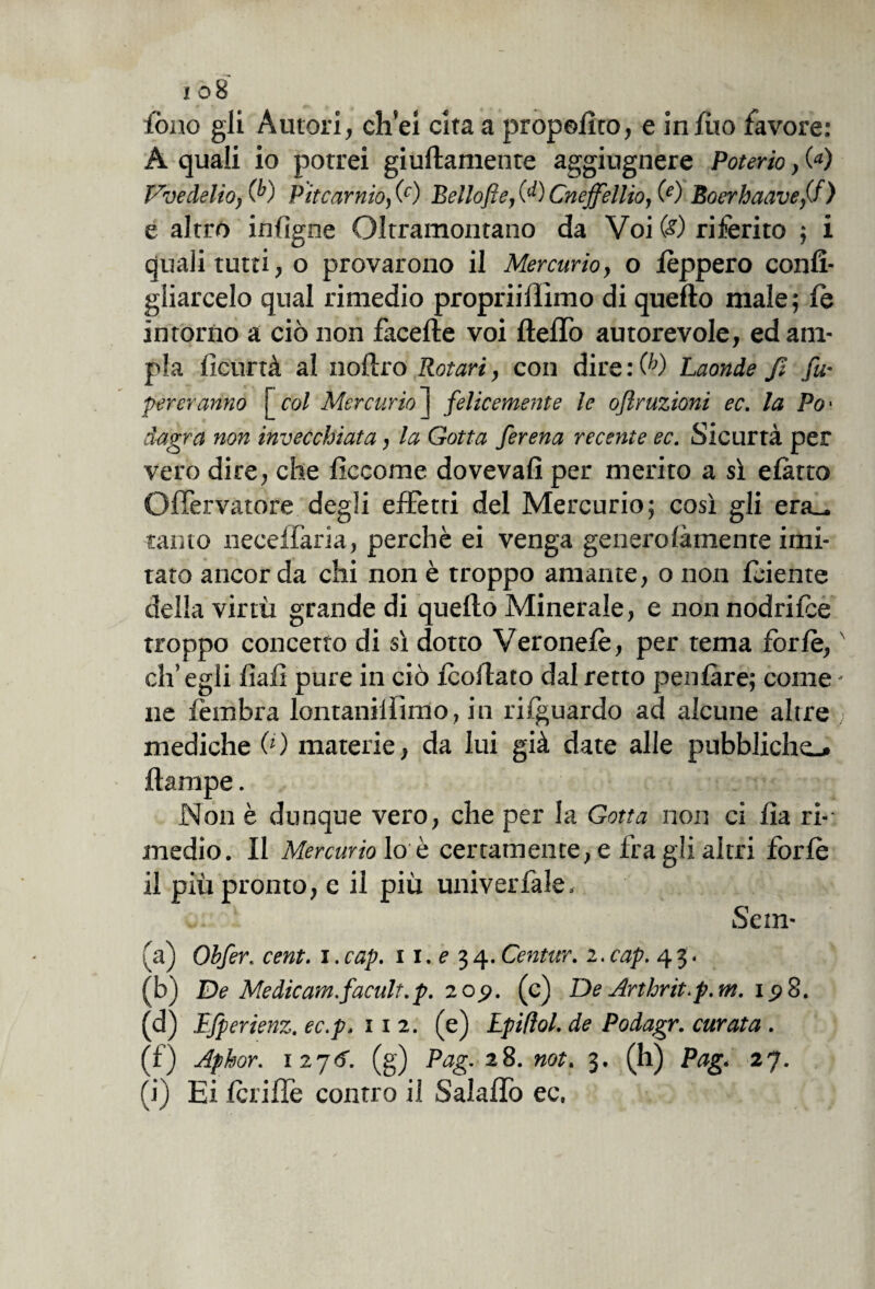 fono gli Autori, ch’ei cita a propolito, e infilo favore: A quali io potrei giuflamente aggiugnere Poterlo, (<*) Vvedelio, (f) Pitcarnio, (c) Bellofie, (‘0 Cneffellio, (e) Boerbaave/f) e altro infigne Oltramontano da Voi (<?) riferito ; i quali tutti, o provarono il Mercurio, o lèppero confi¬ gliarcelo qual rimedio propriiffimo di quello male; le intorno a ciò non facelte voi Hello autorevole, ed am¬ pia ficurtà al nollro Rotare, con dire : (h) Laonde fi fu* pereranno [col Mercurio j felicemente le oflruzioni ec. la Po' dagra non invecchiata, la Gotta ferena recente ec. Sicurtà per vero dire, che ficco me dovevafi per merito a sì elàrto Ofiervatore degli effetti del Mercurio; così gli era_ tanto necelfaria, perchè ei venga generolàmente imi¬ tato ancor da chi non è troppo amante, o non fidente della virtù grande di quello Minerale, e non nodrilce troppo concetto di sì dotto Veronelè, per tema forfè, eh’ egli fiali pure in ciò Icollato dal retto penlàre; come - ne fembra lontaniamo, in rilguardo ad alcune altre mediche 0 ) materie, da lui già date alle pubbliche* llampe. Non è dunque vero, che per la Gotta non ci lia ri¬ medio. Il Mercurio lo è certamente, e fra gii altri forfè il più pronto, e il più univeriale. Sem- (a) Obfer. cent, i.cap. 11.134. Centur. 2.cap. 43. (b) De Medicam.facult.p. 209. (c) De Arthnt.p.m. 198. (d) Ifperienz. ec.p. 112. (e) Lpifìol. de Podagr. curata . (f) Aphor. \2j6. (g) Pag. 28. not. 3. (h) Pag. 27. (i) Ei fcrifle contro il Salafiò ec.