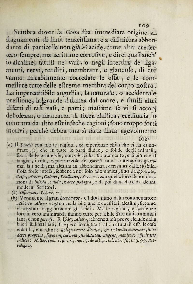 I op Sembra dover la Gotta fu a immediata origine a_, flagnamenti di linfa tenaciffima, e a difmifura abbon¬ dante di particelle non già00acide,come altri credet¬ tero tempre, ma acri-lime corrofive, e direi qualianch’ io alcaline, fattili ne’ vali, o negli interflizj de’ liga- menti, nervi, tendini, membrane, e glandule, di cui vanno mirabilmente corredate ■ le offa , e le coni* meffure tutte delle eftreme membra del corpo noterò. La impercettibile anguilla, la naturale, o accidentale prellìone, la [grande diftanza dal cuore, e limili altri difetti di tali vali, e parti ; matìime te vi fi accopf debolezza, o mancanza di forza elaflica, ereditaria-, o contratta da altre eterinteche cagioni ;fono troppo forti motivi, perchè debba una sì fatta linfa agevolmente log- (a) Il Vinelli con molte ragioni, ed esperienze chimiche ci ha dimo- Arato,(a) che in tutte le parti fluide, e folide degli animali, fuori delle prime vie,nonv’è acido aholutamente ; e di più che il ianguc, i toh, o pietruzzole de’ gottofi non contengono giam¬ mai l'ali acidi,ma alcalini in abbondanza,derivanti dalla(b) bile. Cola forfè intefa, febbene a noi folo adombrata, fino da Ippocrate, Celfoy jl/eteo, Galeno,Tralliano, iAez,io ec. con quelle loro denomina¬ zioni di biliofa >calida,cacre podagra3 e di poi dilucidata da alcuni moderni Scrittori. (a) Offervaz. Letter. ec. (b) Veramente il gran Boerhaave, e’1 dotciffimo di lui commentatore Alberto ^Alierò negano nella bile anche quelli iali alcalini, liccome vi negano maggiormente gli acidi . Ma le ragioni, e fperienze loro in vero ammirabili hanno tutte per la bile d’uomini, o animali lìmi, e non gottofi. E ifSig. Ellero, iebbene a più prove delude dalla bile i fuddetti l'ali, dice però fomiglianti alla natura di dTa le cole volatili, e alcaline: Reliqua certe ale alia, & volatiliaimprimis >bilis dotes proprias ,faporem, colorerà ,fluiditatem augent, manifesto affinitatis Micio : Haller. toni, 1.p, zz$, ngt. 7. de aftion, biL utriufq'y in §. pp. Boe- rah&iv.