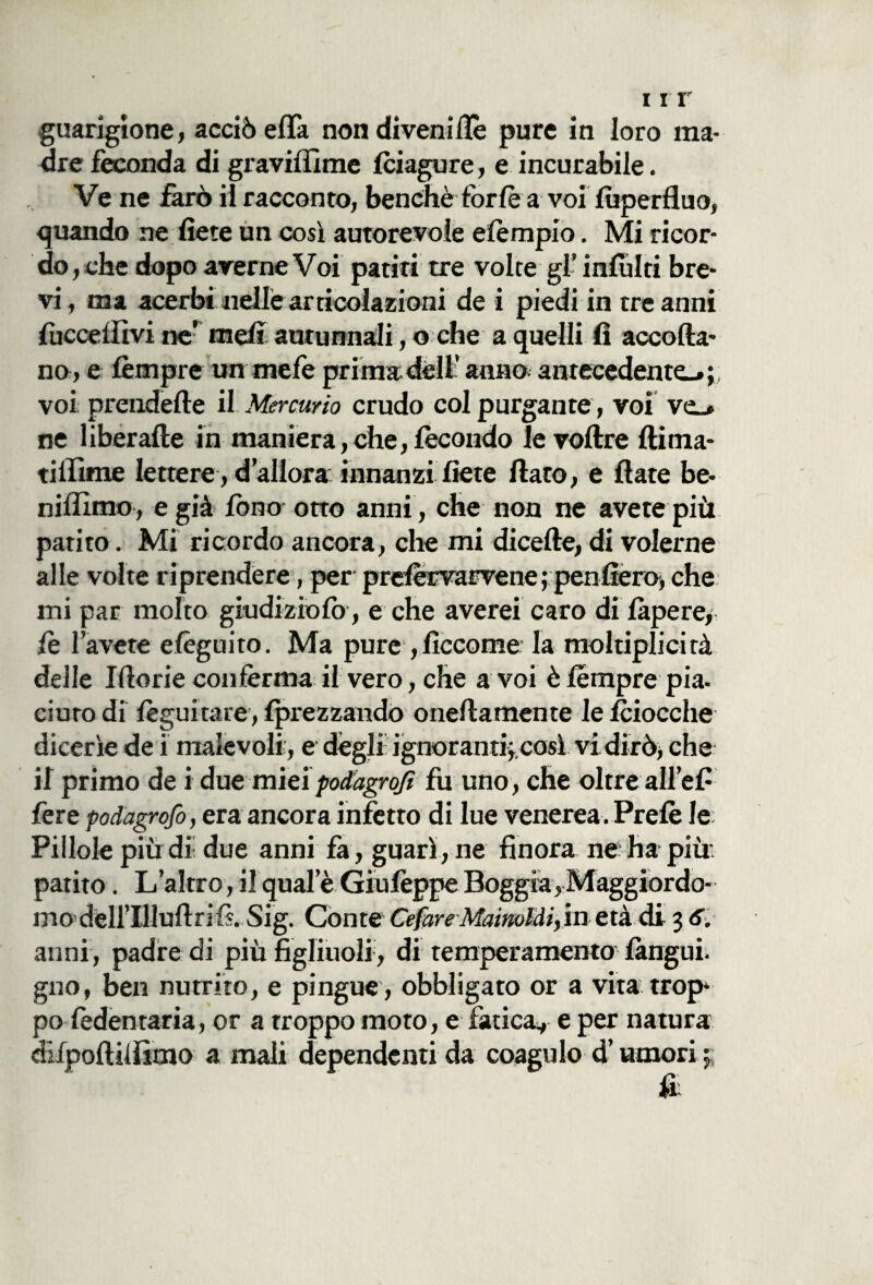 guarigione, acciò efla non diveniilè pure in loro ma¬ dre feconda di graviffime Iciagure, e incurabile. Ve ne farò il racconto, benché forfè a voi lùperfluo, quando ne fiere un così autorevole elèmpio. Mi ricor¬ do, che dopo averne Voi patiti tre volte gl’ infiliti bre¬ vi, ma acerbi nelle articolazioni de i piedi in tre anni {uccellivi ne’ mefi autunnali, o che a quelli fi accorta- no , e lèmpre un mefe prima dèli’ anno; antecedente-, voi prendefte il Mercurio crudo col purgante, voi ve_. ne liberafte in maniera, che, fecondo le voftre (lima¬ ti lfime lettere, d allora innanzi fiere flato, e flate be- nilfimo, e già fono otto anni, che non ne avete più patito. Mi ricordo ancora, che mi dicefte, di volerne alle volte riprendere, per prefèrvarvene ; penfiero, che mi par molto giudizio lo, e che averei caro di làpere, le l’avete elèguito. Ma pure , ficcome* la moltiplicità delle Iftorie conférma il vero, che a voi è lèmpre pia. ciuro di lèguitare, Iprezzando onertamente le 1ciocche dicerìe de i malevoli', e degli ignorantiy così vi dirò, che il primo de i due mieipodagrojì fu uno, che oltre all’efi fere podagrofo, era ancora infetto di lue venerea. Prelè le: Pillole più di- due anni fa, guarì, ne finora ne: ha più: patito. L’altro, il quale GiulèppePoggia,Maggiordo¬ mo^ dell’Illuftri fi. Sig. Conte CefareMainoldiyin età di 3 6. aiini, padre di più figliuoli , di temperamento languì, gno, ben nutrito, e pingue, obbligato or a vita trop¬ po ledentaria, or a troppo moto, e fatica, e per natura difpoftilììmo a mali dependenti da coagulo d’umori \