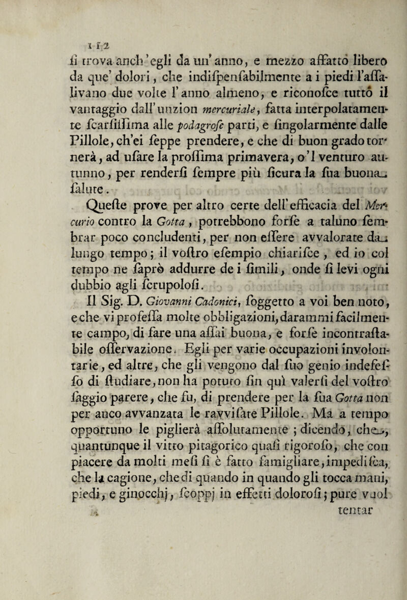 li trova anch’egli da un anno, e mezzo affatto libero da que’ dolori, che indifpenfabilmente a i piedi l’alfa- livano due volte l’anno almeno, e riconofce tutto il vantaggio dall’unzion mercuriale, fatta interpolatamen¬ te fcarlìifima alle podagrofe parti, e lingolarmente dalle Pillole, ch’ei feppe prendere, e che di buon grado tor¬ nerà, ad ufàre la prolìima primavera, o’I venturo au¬ tunno , per renderli Tempre più fìcura la fba buona_ falute. Quelle prove peraltro certe dell’efficacia del Mei* curio contro la Gotta, porrebbono forfè a taluno fem- brar poco concludenti, per non elfere avvalorate da_i lungo tempo ; il vollro efèmpio chiarifce , ed io col tempo ne faprò addurre de i limili, onde fi levi ogni dubbio agli fcrupolofì. II Sig. D. Giovanni Cadonici, foggetto a voi ben noto, e che viprofeffa molte obbligazioni, darammi facilmen¬ te campo, di fare una affai buona, e forfè incontrafla- bile offervazione, Egli per varie occupazioni involon¬ tarie, ed altre, che gli vengono dal fuo genio indefèf- fo di ftudiare,non ha potuto fin qui valerli del vollro fàggio parere, che fu, di prendere per la fua Gotta non per anco avvanzata le ravvi late Pillole. Ma a tempo opportuno le piglierà afTo.lurame.nte ; dicendo, che_., quantunque il vitto pitagorico quali rigorofò, che con piacere da molti meli fi è fatto famigliare, impedì Ica, che la cagione, che di quando in quando gli tocca mani, piedi, eginocchj, fcoppj in effetti doloro!! ; pure vuol . tentar