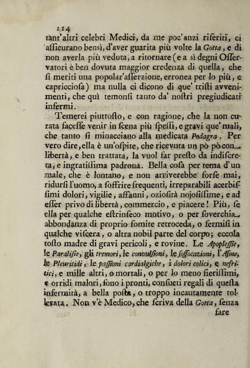 tànt’altri celebri Medici, da me poc’anzi riferiti, ex alìleurano bensì, d’aver guarita più volte la Gotta, e di non averla più veduta, a ritornare (e a sì degni Offer- vatori è ben dovuta maggior credenza di quella, che lì meriti una popolar’alìèrzione, erronea per Io più, e capricciofa) ma nulla ci dicono di que’ trilli avveni¬ menti, che qui temoni! tanto da’ nollri pregiudicati infermi. Temerei piuttollo, e con ragione, che la non cu¬ rata faceflè venir in leena più Ipeffi, e gravi que’ mali, che tanto li minacciano alla medicata Podagra. Per vero dire,ella è un’olpite, che ricevuta un pò pòcon_. libertà, e ben trattata, la vuol far prello da indilcre- ta, e ingratillìma padrona. Bella cola per tema d’un male, che è lontano, e non arriverebbe forfè mai, ridurli l’uomo, a lòffrire frequenti, irreparabili acerbif lìmi dolori, vigilie, affanni, oziofìtà nojolìlfime, e ad ellèr privo di libertà, commercio, e piacere! Più, le ella per qualche ellrinlèco motivo, o per lòverchia- abbondanza di proprio fomite retroceda, o fermili in qualche vilcera, o altra nobil parte del corpo; eccola rollo madre di gravi pericoli, e rovine. Le ApopTeJfi'<?, le Paralifie, gli tremori, le convuljtoni, le Jqffocazioni, ì'Afmef le Pleuritidi, le pajjìoni qardialgiehe, i dolori colici, e nefri¬ tici , e mille altri, o mortali, o per lo meno fieriffimi, e orridi malori,fono i pronti, conlueti regali di quella infermità, a bella polla, o troppo incautamente tol¬ lerata. Non ve Medico,che feriva della Gotta, fenza fare