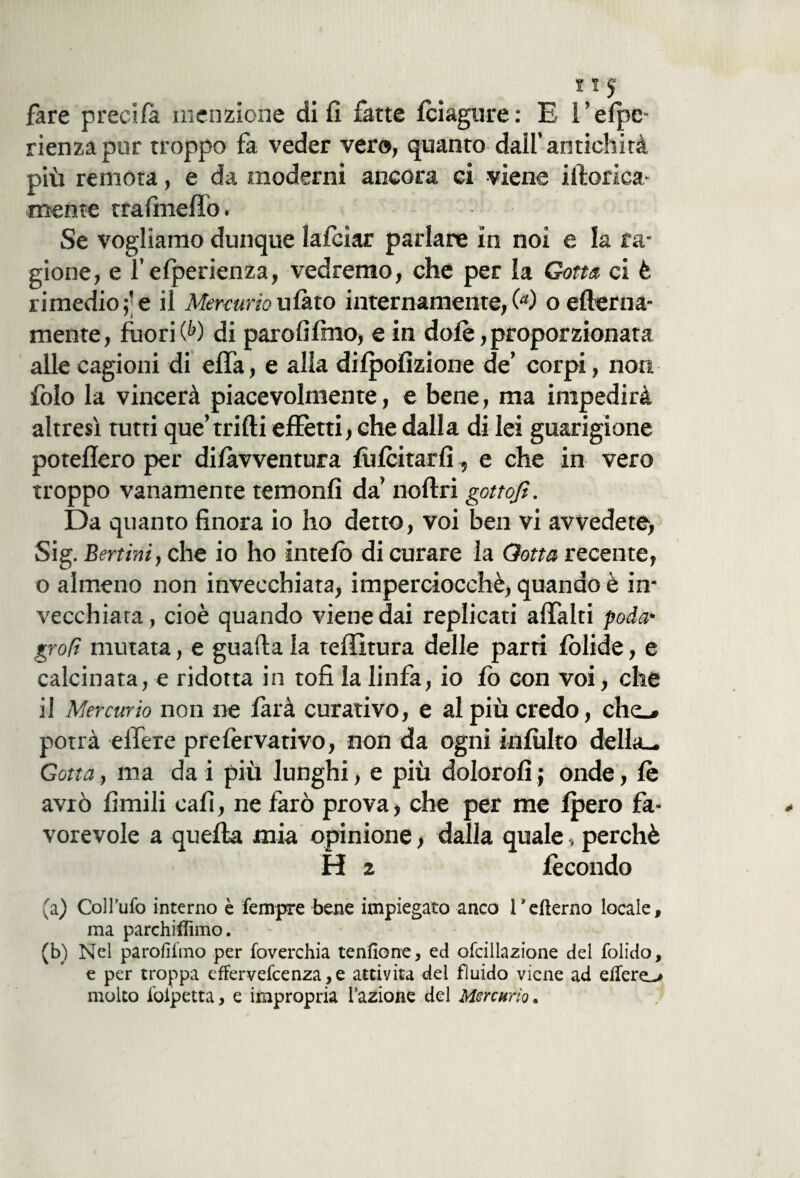 fare preci fa menzione di fi fatte fciagure : E Felpe- rienza pur troppo fa veder vero, quanto dall’antichità più remota, e da moderni ancora ci viene Monca¬ mente trafmeffò. Se vogliamo dunque lafcìar parlare in noi e la ra¬ gione, e l’elperienza, vedremo, che per la Gotta, ci è rimedio;; e il Mercurio tifato internamente/'*) o edema- mente, fuori (fc) di parofifmo, e in dolè, proporzionata alle cagioni di elfa, e alla dilpofizione de’ corpi, non folo la vincerà piacevolmente, e bene, ma impedirà altresì tutti que’trilli effetti, che dalla di lei guarigione poteflero per difàvventura felicitarli, e che in vero troppo vanamente temonfi da’ noflri gottofi. Da quanto finora io ho detto, voi ben vi avvedete, Sig. Bertini, che io ho intelò di curare la Gotta recente, o almeno non invecchiata, imperciocché, quando è in¬ vecchiata, cioè quando viene dai replicati affala poda* grofì mutata, e guafta la teffitura delle parti lòlide, e calcinata, e ridotta in tofi la linfa, io fo con voi, che il Mercurio non ne farà curativo, e al più credo, che.» potrà effere prefervativo, non da ogni inibito della- Gotta, ma da i più lunghi, e più doloro!!; onde, le avrò limili cafì, ne farò prova, che per me Ipero fa¬ vorevole a quella mia opinione, dalla quale, perchè H 2 fecondo (a) Col l’ufo interno è Tempre bene impiegato anco Fefterno locale, ma parchillimo. (b) Nel parofìiìno per foverchia tenfione, ed ofcillazione del folido, e per troppa efFervefcenza,e attiyita del fluido viene ad effere^ molto folpetta, e impropria fazione del Mercurio.