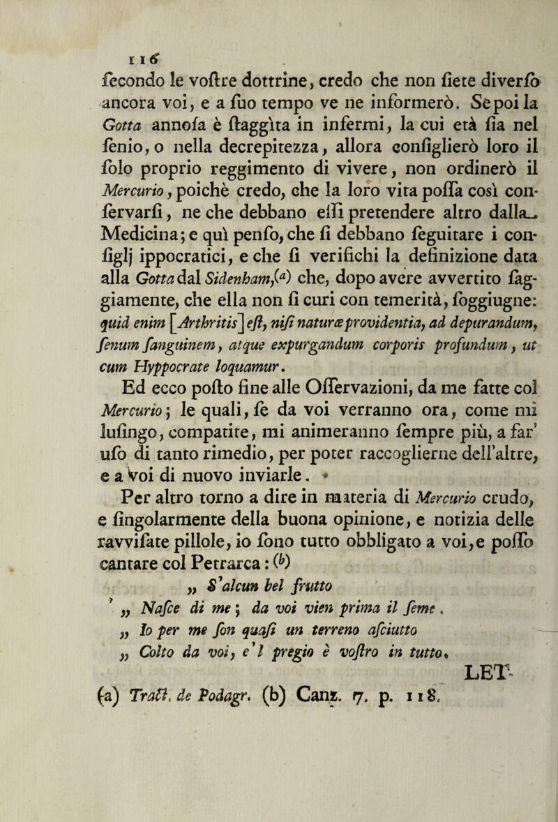 l\6 fecondo le voftre dottrine, credo che non liete diverlò ancora voi, e a luo tempo ve ne informerò. Se poi la Gotta annoia è ftaggìta in infermi, la cui età lìa nel iònio, o nella decrepitezza, allora conliglierò loro il lolo proprio reggimento di vivere, non ordinerò il Mercurio, poiché credo, che la loro vita polfa così con- lèrvarlì, ne che debbano elfi pretendere altro dalla^. Medicina; e qui penfo,che li debbano lèguitare i con* liglj ippocratici, e che lì verifichi la definizione data alla Gotta dal Sidenham,(a) che, dopo avere avvertito li¬ giamente, che ella non fi curi con temerità, loggiugne: quid enim \Arthritis\ efl, nifi natura? provi (lentìa, ad depurandum, fenum fanguinem, atque expurgandum corporis profundwn, ut cum Hyppocrate loquamur. Ed ecco pollo fine alle OlTervazioni, da me fatte col Mercurio ; le quali, le da voi verranno ora, come mi ìufingo, compatire, mi animeranno lòmpre più, a far' ufo di tanto rimedio, per poter raccoglierne dell’altre, e a Voi di nuovo inviarle. * Per altro torno a dire in materia di Mercurio crudo, e Angolarmente della buona opinione, e notizia delle ravvifate pillole, io fono tutto obbligato a voi,e pollò cantare col Petrarca : (b) „ $’alcun bel frutto „ Nafce di me ; da voi vien prima il feme . „ Io per me fon quafì un terreno afciutto „ Colto da voi, e'i pregio è vojlro in tutto « LEI (a) Tra?}, de Podagr. (b) Canz. rj. p. n 8C