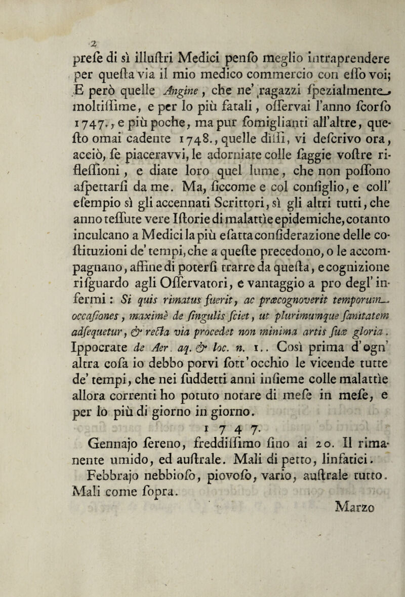 <2 prete di sì illuftri Medici pente meglio intraprendere per quella via il mio medico commercio con elfo voi; E però quelle Angine, che ne’ ragazzi lpezialmente_» moltillìme, e per lo più fatali, olfervai l’anno teorte 1747., e più poche, ma pur temiglianti all’altre, que¬ llo ornai cadente 1748., quelle dilli, vi deferivo ora, acciò, te piaceravvi, le adorniate colle faggie voftre ri- flellioni, e diate loro quel lume, che non polTono affettarli da me. Ma, lìccome e col conlìglio, e colf e l'empio sì gli accennati Scrittori, sì gli altri tutti, che anno teffute vere Morie di malattìe epidemiche, cotanto inculcano a Medici la più elattaconfiderazione delle co- flituzioni de’ tempi, che a quelle precedono, o le accom¬ pagnano , affine di poterli trarre da quella, e cognizione rilguardo agli Olìervatori, e vantaggio a prò degl’ in¬ fermi : Si quis rimatasi fiterit, ac prcecognoverit temporum— occafiones, maxime de ftngulis feiet, ut plurimumque fanitatem adfequetur, & retta via procedei non minima artis fuce gloria. Ippocrate de Aer. aq. & toc. n. 1.. Così prima d’ogn’ altra cofa io debbo porvi tett’occhio le vicende tutte de’ tempi, che nei fuddetti anni inlìeme colle malattìe allora correnti ho potuto notare di mete in mete, e per lo più di giorno in giorno. 1 7 4 7- Gennajo tereno, freddiffimo fino ai 20. Il rima¬ nente umido, ed aullrale. Mali di petto, linfatici. Febbrajo nebbiolo, piovete, vario, aullrale tutto. Mali come fopra. Marzo