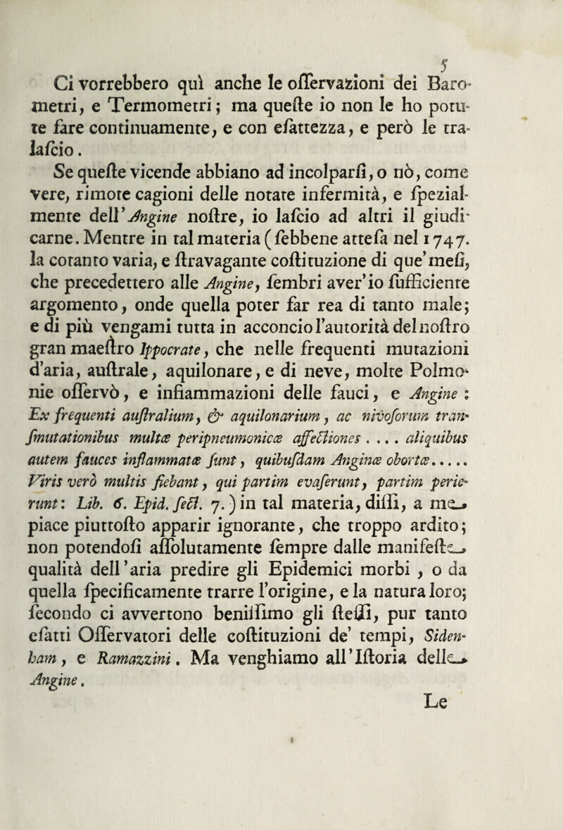 Ci vorrebbero qui anche le oflervazioni dei Baro- metri, e Termometri ; ma quelle io non le ho poni te fare continuamente, e con e fa ttezza, e però le ma- laido . Se quelle vicende abbiano ad incolparli, o nò, come vere, rimote cagioni delle notare infermità, e Ipezial- mente deli’Angine nollre, io laido ad altri il giudi¬ carne . Mentre in tal materia ( febbene attelà nel 174 7. la cotanto varia, e llravagante collituzione di que’mefi, che precedettero alle Angine, fembri aver’io fufficienre argomento, onde quella poter far rea di tanto male ; e di più vengami tutta in acconcio l’autorità delnollro gran maelìro lppocrate, che nelle frequenti mutazioni d’aria, aullrale, aquilonare, e di neve, molte Palmo nie ollèrvò, e infiammazioni delle fauci, e Angine : Ex frequenti auflralium, & aquilonarium, ac nivoforum tran* fmutationibus multa peripneumonicce affeziones .... aliquibus autem fetuces infiammata funt, quibufdam Angina obortce. Viris vero multis fiebant, qui partim evaferunt, partim perie- runt: Lib. 6. Epid. feci. 7.) in tal materia, dilli, a piace piuttollo apparir ignorante, che troppo ardito; non potendoli aflòlutamente lèmpre dalle manifells-. qualità dell’aria predire gli Epidemici morbi , o da quella lpecificamente trarre l’origine, eia natura loro; fecondo ci avvertono beniifimo gli Udii, pur tanto elatti Ollèrvatori delle collituzioni de’ tempi, Siden- bam, e Ramazzini. Ma venghiamo all ’ Moria delle-* Angine. Le