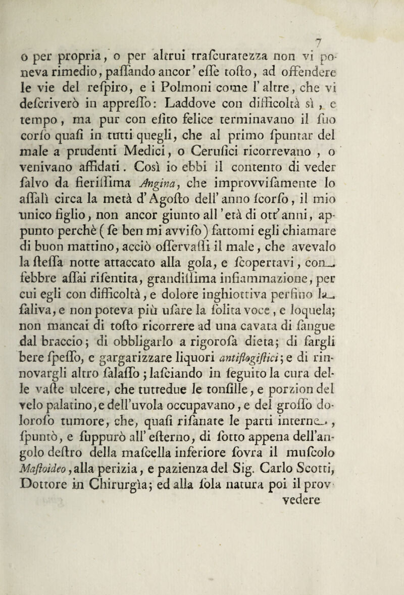 o per propria, o per altrui tralcuratezza non vi po¬ neva rimedio, pattando ancor’ effe tofito, ad offendere le vie del relpiro, e i Polmoni come 1’altre, che vi defcriverò in appreffo: Laddove con difficoltà sì , c tempo , ma pur con elìto felice terminavano il fuo corio quali in tutti quegli, che al primo (puntar del male a prudenti Medici, o Ceruiici ricorrevano , o venivano affidati. Così io ebbi il contento di veder falvo da fieriffima Angina, che improvvilàmente lo affali circa la metà d’Agofto dell’anno icorfo, il mio unico figlio, non ancor giunto all 'età di off anni, ap¬ punto perchè ( le ben mi avvifo) fattomi egli chiamare di buon mattino, acciò offervaHi il male, che avevaio la fleffa notte attaccato alla gola, e (copertavi, com_ febbre affai rifentita, grandiilìma infiammazione, per cui egli con difficoltà, e dolore inghiottiva perfino la., faliva, e non poteva più tifare la (olita voce , e loquela; non mancai di tolto ricorrere ad una cavata di (àngue dal braccio; di obbligarlo a rigorofà dieta; di fargli bere fpeffo, e gargarizzare liquori antiflagiflici ; e di rin¬ novargli altro (àlaffo ; lafciando in (eguito la cura del¬ le valle ulcere, che tutredue le tonfille, e porziondel velo palatino,e dell’uvola occupavano, e del grollò do- lorofo tumore, che, quali rilanate le parti interna.», (puntò, e fuppurò all’ efterno, di (òtto appena dell’an¬ golo deliro della malcella inferiore (òvra il mulcolo Maftoìdeo, alla perizia, e pazienza del Sig. Carlo Scotti, Dottore in Chirurgia; ed alla lòia natura poi ilprov vedere