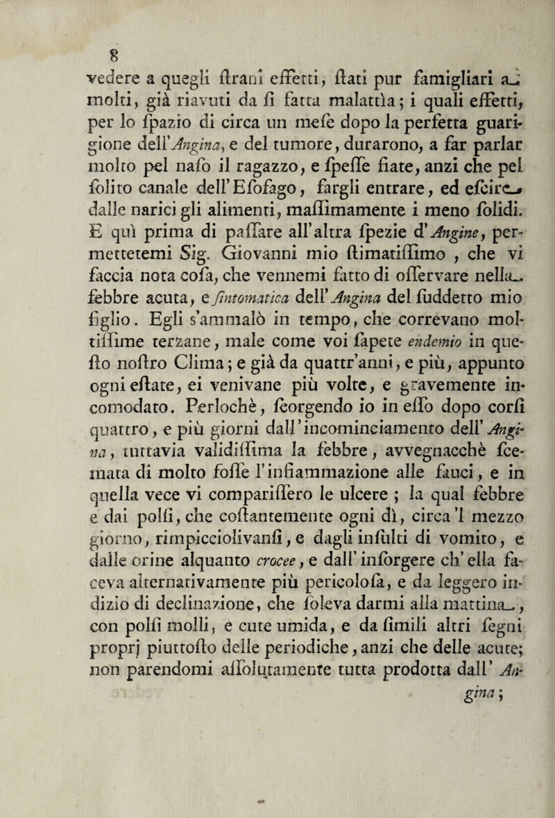 vedere a quegli Urani effetti, flati pur famigliar! a_, moki, già riavuti da fl fatta malattia; i quali effetti, per lo fpazio di circa un mele dopo la perfetta guari- gioite delXAngina, e del tumore, durarono, a far parlar molto pel nafo il ragazzo, e fpeffe fiate, anzi che pel folito canale dell’Efofago, fargli entrare, ed efcirc_* dalle narici gli alimenti, maffimamente i meno lolidi. E qui prima di paffare all’altra fpezie d'Angine, per¬ mettetemi Sig. Giovanni mio ftimatiffimo , che vi faccia nota cofa, che venitemi fatto di oflèrvare nella.* fèbbre acuta, tjìntomatica dell’Angina, del fuddetto mio figlio. Egli s’ammalò in tempo, che correvano mol- tilfìme terzane, male come voi fàpete endemio in que- flo nofiro Clima ; e già da quattr’anni, e più, appunto ognieflate, ei venivane più volte, e gravemente in¬ comodato. Perlochè, Porgendo io in effo dopo corfi quattro, e più giorni dall’iucominciameneo dell’ Angi¬ na , tuttavia validilfinia la febbre, avvegnacchè fee- mata di molto fòlle l’infiammazione alle fauci, e in quella vece vi compariflèro le ulcere ; la qual febbre e dai polli, che coflantemente ogni dì, circa’l mezzo giorno, rimpicciolivanfi, e dagli infiliti di vomito, e dalle orine alquanto crocee, e dall’ infiggere eh’ ella fa¬ ceva alternativamente più pericolo là, e da leggero in¬ dizio di declinazione, che lo leva darmi alla mattina^, con polii molli, e cute umida, e da limili altri legni proprj piuttofio delle periodiche, anzi che delle acute; non parendomi alfolusamente tutta prodotta dall’ An¬ gina ;