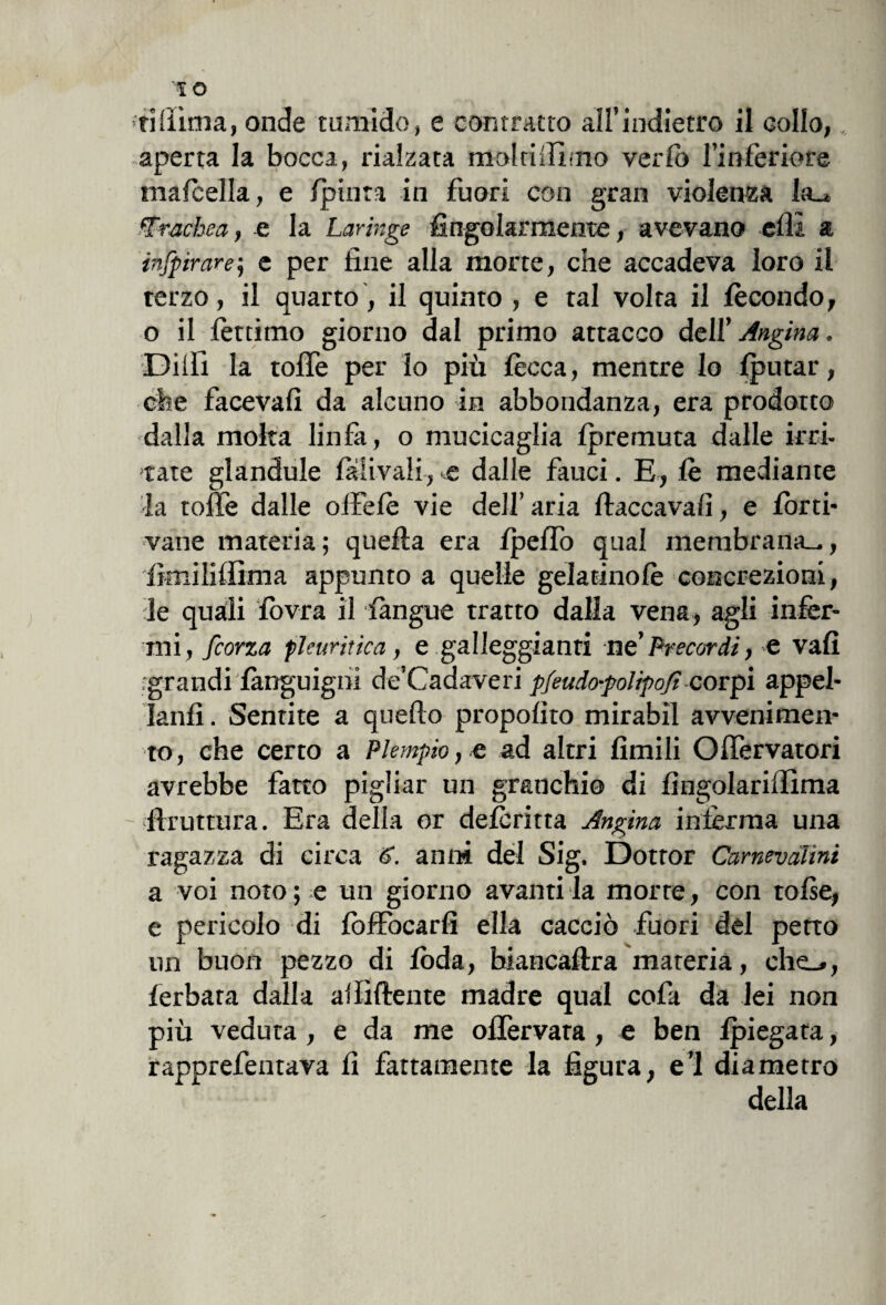 '■ri(lima, onde tumido, e contratto all’indietro il collo,, aperta la bocca, rialzata moltiilimo verlo l’inferiore ma/cella, e /pinta in fuori con gran violenza la_» trachea, n la Laringe fingolarmente, avevano efii a infpirare; e per fine alla morte, che accadeva loro il terzo, il quarto, il quinto , e tal volta il fecondo, o il /òttimo giorno dal primo attacco deli' Angina. Dilli la tofle per lo più lecca, mentre lo Iputar, che faceva/! da alcuno in abbondanza, era prodotto dalla moka linfa, o mucicaglia /premuta dalle irci, tate glandule lalivali, e dalle fauci. E, fe mediante la tofie dalle oifelè vie dell’aria fiaccava/], e /orti- vane materia; quella era ipelfo qual membrana—, fimi li/firn a appunto a quelle gelaanolè concrezioni, le quali lovra il /àngue tratto dalla vena, agli infer¬ mi, feorza pleuritica, e galleggianti ne’Precordi, e vali •grandi languignì de’Cadaveri pfeudo-polìpofi corpi appel¬ lali/] . Sentite a quefto propo/ìto mirabil avvenimen¬ to, che certo a Piempio, e ad altri limili OlTervatori avrebbe fatto pigliar un granchio di fingolarifiima firuttura. Era della or de/critta Angina inferma una ragazza di circa S. anni del Sig, Dottor Camevàlìni a voi noto ; e un giorno avanti la morte, con tolse, e pericolo di lòffocarfi ella cacciò fuori del petto un buon pezzo di loda, biancafira materia, che_», ferbata dalla a/Iiftente madre qual cofa da lei non più veduta , e da me olfervata , e ben /piegata, rapprefentava fi fattamente la figura, e’1 diametro della