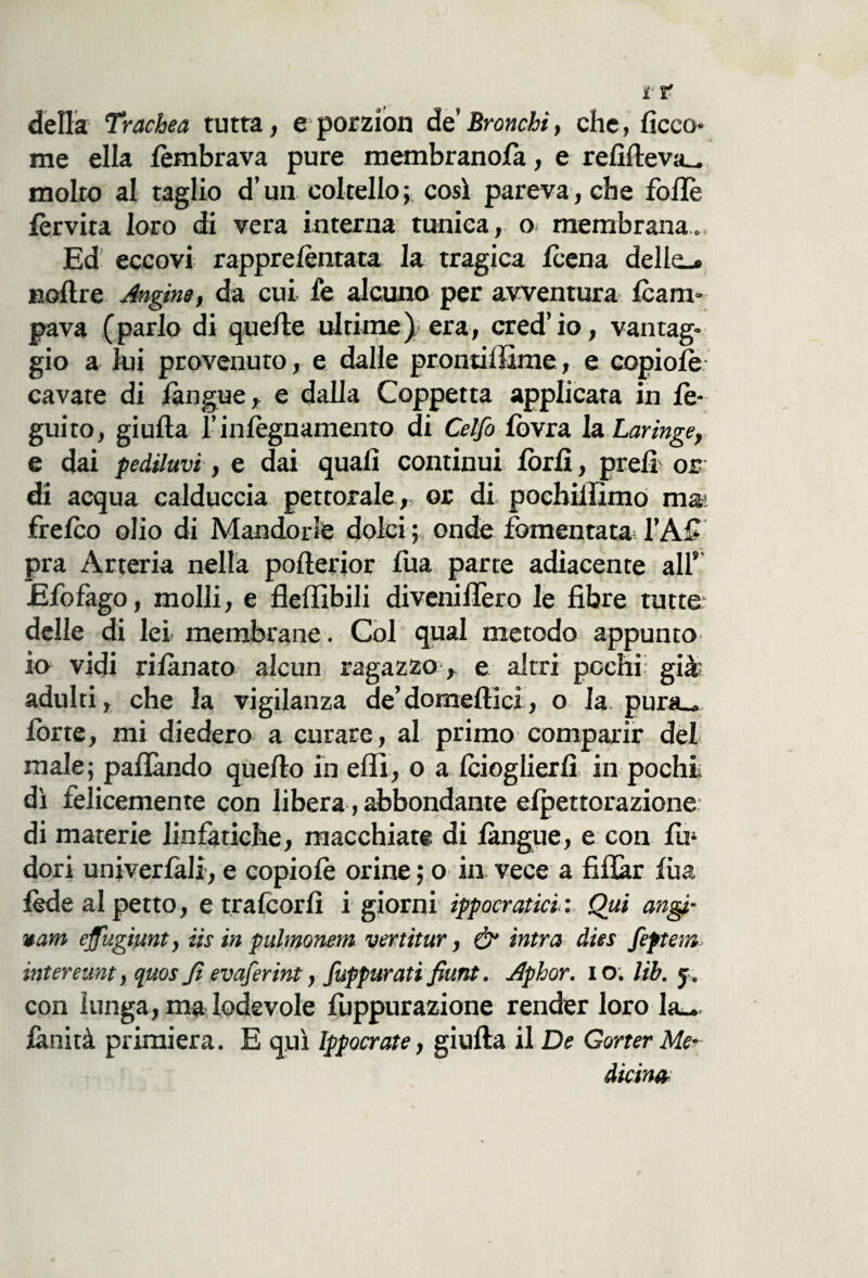 della T»-achea tutta, e porzion de* Bronchi, che, ficco* me ella /èmbrava pure membranofa, e refifteva- molto al taglio d’un coltello; così pareva, che folle lèrvita loro di vera interna tunica, o membrana. Ed eccovi rappre/èntata la tragica leena delle-» Eoftre Angine, da cui fe alcuno per avventura Icam- pava ( parlo di quelle ultime )■ era, cred’ io, vantag¬ gio a lui provenuto, e dalle prontiffime, e ©opio/è cavate di /àngue, e dalla Coppetta applicata in le- guito, giulta l’inlègnamento di Celfo fovra in Laringe, e dai pediluvi, e dai quali continui lòrfi, prefi or di acqua calduccia pettorale, or di pochillìmo mai fre/co olio di Mandorle dolci; onde fomentata l’Afi pra Arteria nella pofterior fua parte adiacente alf Efo£ago, molli, e fleffibili diveniflero le fibre tutte; delle di lei membrane. Col qual metodo appunto in vidi ri/ànato alcun ragazzo, e altri pochi; già; adulti, che la vigilanza de’domeffici, o la pura- Ione, mi diedero a curare, al primo comparir del male; paflàndo quefto in eflì, o a Icioglierfi in pochi dì felicemente con libera, abbondante e/pettorazione di materie linfatiche, macchiate di /àngue, e con /u* dori univerfali, e copio/è orine ; o in vece a fiflàr /ha lède al petto, e trafeorfi i giorni ippocratici: Qui augi- vani ejfugiunt, iis in pulmonem vertitur, & intra dies feptem intereunt, quos fi evaferint, fuppurati fiunt. Aphor. io. Uh. j. con lunga, ma lodevole fuppurazione render loro la— fànità primiera. E qui Ippocrate, giufta il De Gorter Me¬ dicina