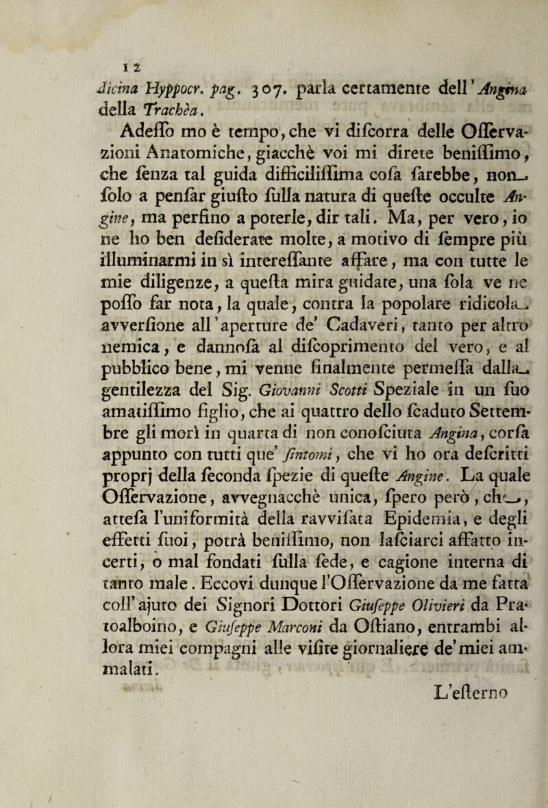 Aitino, Hyppocr. pag. 307. parla certamente dell ’ Angina della Trachèa. Adeflo rao è tempo, che vi difcorra delle Oflèrva- zioni Anatomiche, giacché voi mi direte beniffimo, che lènza tal guida difficiliffima cofa farebbe, non— folo a penfàr giufto filila natura di quelle occulte An¬ gine, ma perfino a poterle, dir tali. Ma, per vero, io ne ho ben defiderate molte, a motivo di fèmpre più illuminarmi in sì intereffante affare, ma con tutte le mie diligenze, a quella mira guidate, una fola ve ne poffo far nota, la quale, contra la popolare ridicola., avverfìone all aperture de’ Cadaveri, tanto peraltro nemica, e datinola al dilcoprimento del vero, e ai pubblico bene, mi venne finalmente permeffa dalia- gentilezza del Sig. Giovanni Scotti Speziale in un fuo amatiffimo figlio, che ai quattro dello fcaduto Settem¬ bre gli morì in quarta di non conofciuta Angina, cor fa appunto con tutti que’ fintomi, che vi ho ora deferirti proprj della feconda fpezie di quelle Angine. La quale Ofièrvazione, avvegnacchè unica, fpero però, chi—, attefà l’uniformità della ravvilata Epidemia, e degli effetti fuoi, potrà beniffimo, non falciarci affatto in¬ certi, o mal fondati filila fède, e cagione interna di tanro male. Eccovi dunque l’Offervazione da me fatta colf ajuto dei Signori Dottori Giufeppe Olivieri da Pia- toalboino, e Giufeppe Marconi da Olliano, entrambi al¬ lora miei compagni alle vifire giornaliere de’miei am¬ malati. L’efierno