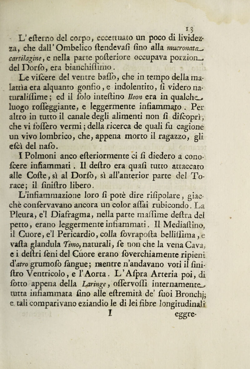 - L’efterno del corpo, eccettuato un poco di lividez¬ za, che dall'Ombelico llendevafi fino alla mucronata cartilagine, e nella parte pofieriore occupava porzion— del Dorlò, era bianchimmo. Le vilcere del ventre baffo, che in tempo della ma¬ lattìa era alquanto gonfio,e indolentito, fi viderona- turaliffime ; ed il folo intelaino Ileon era in qualche-» luogo roffeggiante, e leggermente infiammalo . Per altro in tutto il canale degli alimenti non fi dilcoprì, che vi foffero vermi ; della ricerca de quali fu cagione un vivo lombrico, che, appena morto il ragazzo, gli elei del nafo. I Polmoni anco efteriormente ci fi diedero a cono- Icere infiammati. Il deliro era quali tutto attaccato alle Colle, sì al Dorlò, sì all’anterior parte del To¬ race; il fìniltro libero. L’infiammazione loro fi potè dire rifìpolare, giac¬ ché conlèrvavano ancora un color affai rubicondo. La Pleura, e’1 Diafragma, nella parte madame delira del petto, erano leggermente infiammati. Il Mediafiino. il Cuore, e’1 Pericardio, colla lòvrapalta bellilììma,e valla gianduia 'timo, naturali, fe non che la vena Cava e i deliri leni del Cuore erano lòverchiamente ripieni d'atro grumolo làngue ; mentre n’andavano voti il fini- Uro Ventricolo, e l’Aorta. L’Alpra Arteria poi, di lotto appena della Laringe, ollervoffi internamente.» tutta infiammata fino alle ellremità de’ lùoi Bronchi; e tali comparivano eziandio le di lei fibre longitudinali I eggre-