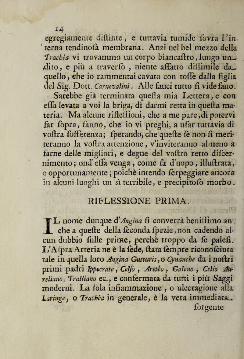 egregiamente didime, e tuttavia tumide fòvra I ’in. terna tendinofà membrana. Anzi nel bel mezzo della Trachèa vi trovammo un corpo biancaflro, lungo mu .dito, e più a traverfo , niente affatto diffamile da_ quello, che io rammentai cavato con tofle dalla figlia del Sig. Dott. Carnevali™. Alle fauci tutto fi videfàno. Sarebbe già terminata quella mia Lettera, e con effa levata a voi la briga, di darmi retta in quella ma¬ teria. Ma alcune riflellioni, che a me pare,di potervi far fopra, fanno, che io vi preghi, a ufar tuttavia di vollra fbfferenza; fperando, che quelle fé non fi meri¬ teranno la voftra attenzione, v’inviteranno almeno a farne delle migliori, e degne del vollró retto difcer- nimento; ond’effa venga, come fa d’uopo, illuftrata, e opportunamente ; poiché intendo fèrpeggiare ancora in alcuni luoghi un sì terribile, e precipitofb morbo. RIFLESSIONE PRIMA. IL nome dunque d'Angina fi converrà beniiilmo an¬ che a quelle della feconda fpezie,non cadendo al¬ cun dubbio fulle prime, perchè troppo da fé palefi. L’Àipra Arteria ne è la fède, fiata fémpre riconofciuta tale in quella loro Angina Gutturis, o Cynanche da i nollri primi padri Ippocrate, Celfo , Aretèo, Galeno , Celio Au¬ reliano , Tralliano ec., e confermata da tutti i più Saggi moderni. La fola infiammazione , o ulceragione alla Laringe, o Trachèa in generale, è la vera immediata.* Porgente