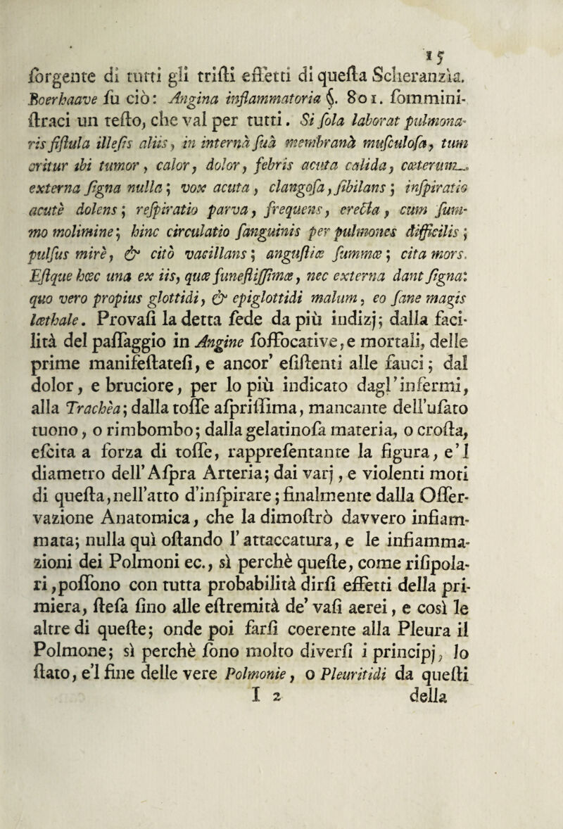 iorgente dì tutti gli trilli effetti di quella Scheranzìa. Boerkaave fu ciò: Angina infiammatoria 801. lommini- {traci un telilo, che vai per tutti. Si fola laborat pulmona- risfiftula illefìs alìis, in interna fitta membranà muficulofa, timi oritur ibi tumor, calar, dolor, fiebris acuta calida, ccetertnn externa fìgna nulla’, vox acuta, clangofia,fiibilans ; infpiratio acute dolens ; refipiratio parva, frequens, eretta, cum fum¬ mo molimine ; bine circulatio fianguinis per pulmones difficilis ; pulfius mire, & citò vacillane ; angufiios flammee ; cita more. Efiquehcec una ex iis, quee funeftìjjtmce, nec externa dant fiègnai quo vero propius glottidi, & epiglottidi malum, eo fané magis Icethale. Provali la detta fede da più iudizj; dalla faci¬ lità del palfaggio in Angine foffocative, e mortali, delle prime manifeftatefi, e ancor’ efifienti alle fauci; dal dolor, e bruciore, per lo più indicato dagl’infermi, alla Trachèa’, dalla tolte alpriffima, mancante deìl’ulato tuono, o rimbombo; dallagelatinofa materia, o crolla, elcita a forza di tolfe, rapprelentante la figura, e’1 diametro dell’ Alpra Arteria; dai varj, e violenti mori di quella,nell’atto d’infpirare ; finalmente dalla Offer- vazione Anatomica, che la dimoltrò davvero infiam¬ mata; nulla qui oliando l’attaccatura, e le infiamma¬ zioni dei Polmoni ec., sì perchè quelle, come rifipola- ri ,polìòno con tutta probabilità dirli effetti della pri¬ miera, ftela fino alle eltremità de’ vali aerei, e così le altre di quelle; onde poi farli coerente alla Pleura il Polmone; sì perchè fono molto diverfi i principi, lo fiato, e’1 fine delle vere Polmonie, o Phuritidi da quelli I a della