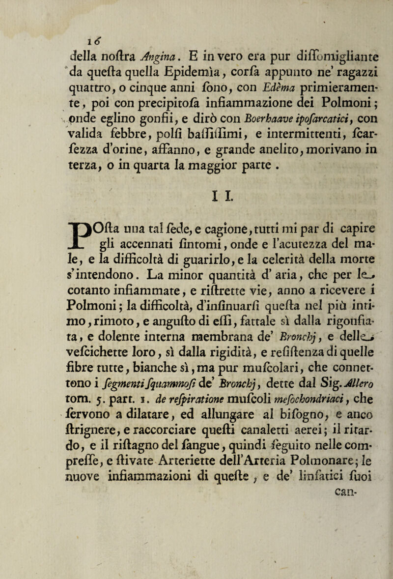 x 6 della noftra Angina. E invero era pur difTomigliante da quefta quella Epidemìa, corfa appunto ne’ ragazzi quattro, o cinque anni fono, con Èdèma primieramen¬ te , poi con precipitosi infiammazione dei Polmoni ; , onde eglino gonfii, e dirò con Boerbaave ipofarcatici, con valida febbre, polli balliiìimi, e intermittenti, fcar- fezza dorine, affanno, e grande anelito,morivano in terza, o in quarta la maggior parte . I I POfta una tal fède, e cagione, tutti mi par di capire gli accennati fìntomi, onde e l’acutezza del ma¬ le, e la difficoltà di guarirlo, e la celerità della morte s’intendono. La minor quantità d’ aria, che per Ie_» cotanto infiammate, e riftrette vie, anno a ricevere i Polmoni ; la difficoltà, d’infìnuarfì quefta nel più inti¬ mo , rimoto, e angufto di erti, fattale sì dalla rigonfia¬ ta , e dolente interna membrana de’ Bronchj, e delle_> vefcichette loro, sì dalla rigidità, e refiftenzadi quelle fibre tutte, bianche sì, ma pur mufcolari, che connet¬ tono i Segmentifquammoft de’ Bronchj, dette dal Sig. Altero tom. 5. part. 1. de refpiratione mufcoli mefochondriaci, che fervono a dilatare, ed allungare al bifògno, e anco ftrignere, e raccorciare quelli canaletti aerei; il ritar¬ do, e il riftagno del /àngue, quindi Seguito nelle com- preffe, e ftivate Arteriette dell’Arteria Polmonare; le nuove infiammazioni di quelle , e de’ linfatici fuoi can-