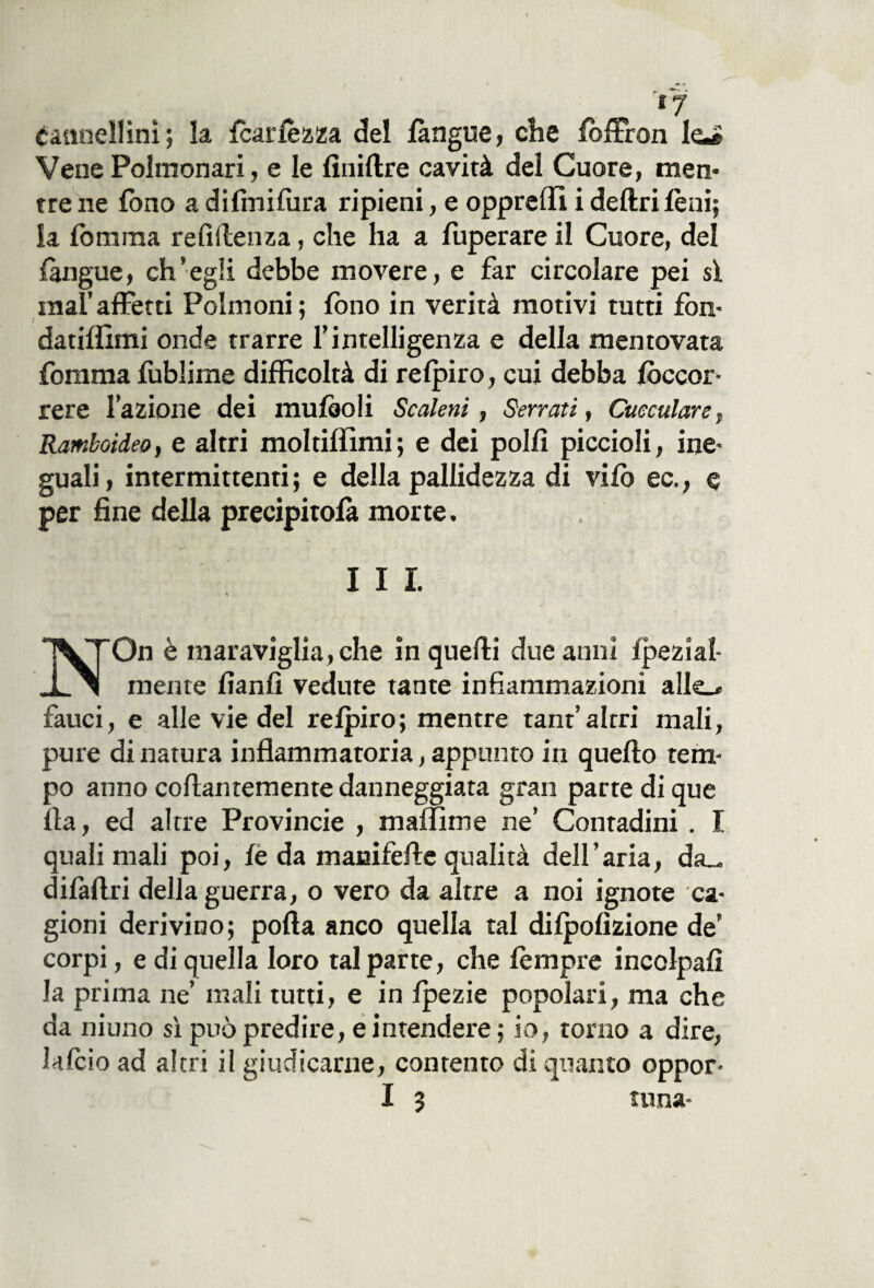 IJ Cannellini ; la fcarlèzza del làngue, che fòffron le^ Vene Polmonari, e le finiftre cavità del Cuore, men¬ tre ne fono a difmilura ripieni, e opprefii i deliri lèni; ia fomma re li (lenza, che ha a fuperare il Cuore, del (angue, ch’egli debbe movere, e far circolare pei si mal’affetti Polmoni; fono in verità motivi tutti fon- datiffimi onde trarre l’intelligenza e della mentovata fomma fublime difficoltà di refpiro, cui debba /occor¬ rere l’azione dei mulàoli Scaleni, Serrati, Cueculare, Ramboideo, e altri moltiffimi; e dei polli piccioli, ine¬ guali, intermittenti; e della pallidezza di vilò ec,, e per fine della precipitolà morte. I I I. NOn è maraviglia, che in quelli due anni Ipezial- mente lìanfì vedute tante infiammazioni alle_* fauci, e alle vie del relpiro; mentre tanf altri mali, pure di natura infiammatoria, appunto in quello tem¬ po anno collantemente danneggiata gran parte di que Ila, ed altre Provincie , maffime ne’ Contadini . I quali mali poi, lè da manifefie qualità dell’aria, da_ difaftri della guerra, o vero da altre a noi ignote ca¬ gioni derivino; polla anco quella tal dilpolìzione de’ corpi, e di quella loro tal parte, che lempre incolpali la prima ne’ mali tutti, e in Ipezie popolari, ma che da niuno sì può predire, e intendere ; io, torno a dire, falcio ad altri il giudicarne, contento di quanto oppor-