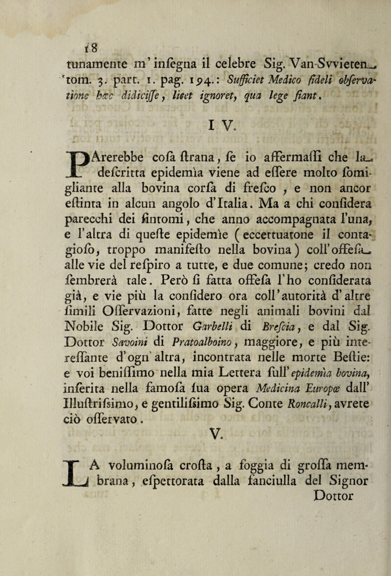 tunamente ra ’ infègna il celebre Sig. Van Svvieteti_. 'toni. 3. part. 1. pag. 1.94.: Suffìciet Medico fìdeli obferva- tione beco dìdicijje, lieet ignoret, qua lege fiant, I V. t V • # • . • r fi j + S* P Arerebbe co fa flrana, fe io affermai!! che la_« defcritta epidemìa viene ad effere molto forni- gliante alla bovina corfà di frefco , e non ancor eflinta in alcun angolo d’Italia. Ma a chi confiderà parecchi dei fintomi, che anno accompagnata luna, e l’altra di quelle epidemìe (eccettuatone il conta- giofi), troppo manifeflo nella bovina) coll’offeià_» alle vie del refpiro a tutte, e due comune; credo non fembrerà tale. Però fi fatta offefa l’ho confederata già, e vie più la confiderò ora coll’autorità d’altre limili Oifervazioni, fatte negli animali bovini dal Nobile Sig. Dottor Garbelli di Brefcia, e dal Sig. Dottor Savoini di Pratoalboino, maggiore, e più inte- reffante d’ogn altra, incontrata nelle morte Beitie: e voi beni filmo nella mia Lettera full’ epidemìa bovina, inferita nella famofà lua opera Medicina Europee dall’ Illuftrifsimo, e gentilifsimo Sig. Conte Roncalli, avrete ciò ofieivato. V. LÀ voluminofà crolla, a foggia di grolla mem¬ brana , spettorata dalla fanciulla del Signor Dottor