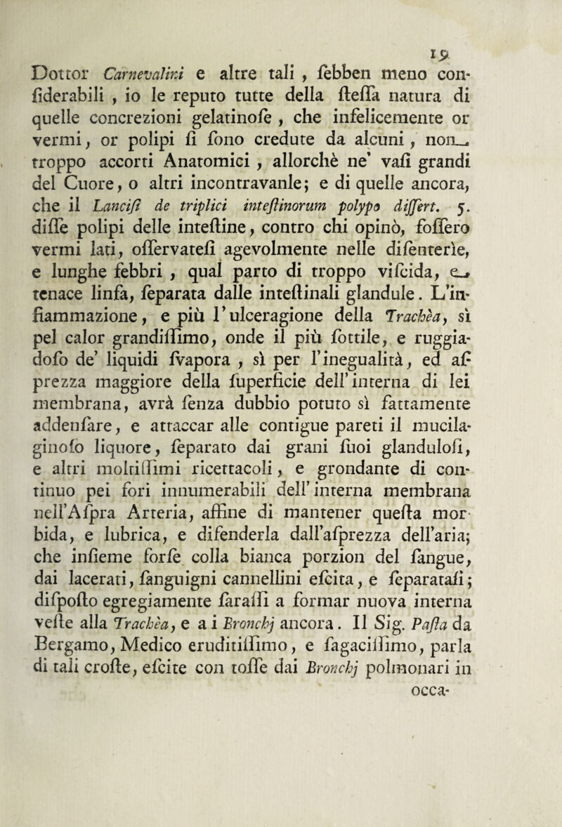 Dottor Carnevalivi e altre tali , fèbben meno con- fiderabili , io le reputo tutte della fleffa natura di quelle concrezioni gelatinofè , che infelicemente or venni, or polipi fi fono credute da alcuni, non_. troppo accorti Anatomici , allorché ne’ vali grandi del Cuore, o altri incontravanle; e di quelle ancora, che il Lanci/i de triplici inteftinorum polypo dijjèrt. 5. dille polipi delle interine, contro chi opinò, follerò vermi lati, olfervateli agevolmente nelle dilènterìe, e lunghe febbri , qual parto di troppo vilcida, e_» tenace linfa, fèparata dalle inteftinali glandule. L’in¬ fiammazione, e più l’ulceragione della Trachèa, sì pel calor grandiilìmo, onde il più fòtdie, e ruggia- dofo de’ liquidi fvapora , sì per l’inegualità, ed af prezza maggiore della fuperficie dell’interna di lei membrana, avrà lenza dubbio potuto sì fattamente addenfàre, e attaccar alle contigue pareti il mucila- ginolo liquore, fèparato dai grani fuoi glandulofi, e altri molrilììmi ricettacoli, e grondante di con¬ tinuo pei fori innumerabili dell’interna membrana nell’Afpra Arteria, affine di mantener quefla mor bida, e lubrica, e difenderla dall’afprezza dell’aria; che infieme forfè colla bianca porzion del fangue, dai lacerati, fànguigni cannellini eleita, e lèparatafi; difpolto egregiamente fir al li a formar nuova interna velie alla Trachèa, e a i Bronchj ancora. Il Sig. Pafla da Bergamo, Medico eruditillimo, e fagacillimo, parla di tali crofle, efeite con toffie dai Bronchj polmonari in occa-