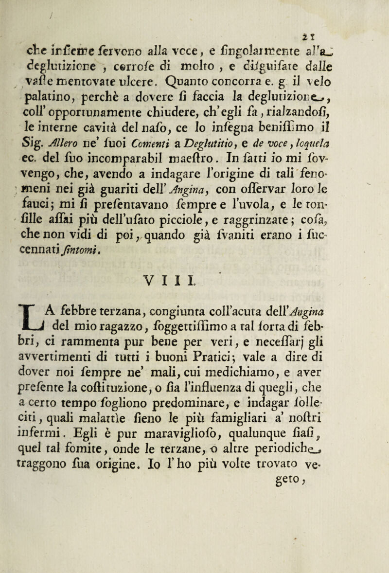 che inveire fervono alla vece , e fingolarmente al'aj deglutizione , cerro/e di molto , e digiti fate dalle valle mentovate ulcere. Quanto concorra e. g il velo palatino, perchè a dovere li faccia la deglutizione.», colf opportunamente chiudere, ch’egli fa, rialzandoli, le interne cavità del nafo, ce Io inlègna benilfmo il Sig. Alierò ne’ fuoi Conienti a Deglutito, e de voce, loquela ec. del fuo incomparabil maellro. In fatti io mi lòv- vengo, che, avendo a indagare l’origine di tali feno- : meni nei già guariti dell’ Angina, con olfervar loro le fauci ; mi li prefentavano fempre e l’uvola, e le roti* - lille alfai più dell’ulàto picciole, e raggrinzate ; co fa, che non vidi di poi, quando già Ivaniti erano i lite- cennati fintomi. Vili LA febbre terzana, congiunta coll’acuta dell’Angina del mio ragazzo, lòggettiflìmo a tal lortadi feb¬ bri , ci rammenta pur bene per veri, e neceflàrj gli avvertimenti di tutti i buoni Pratici ; vale a dire di dover noi fempre ne’ mali, cui medichiamo, e aver prefente la coftituzione, o Ita l’influenza di quegli, che a certo tempo logliono predominare, e indagar lòlle- citi, quali malattìe fieno le più famigliati a’ noftri infermi. Egli è pur maravigliolò, qualunque fialif quel tal fomite, onde le terzane, o altre periodiche., traggono lua origine. Io l’ho più volte trovato ve¬ geto,