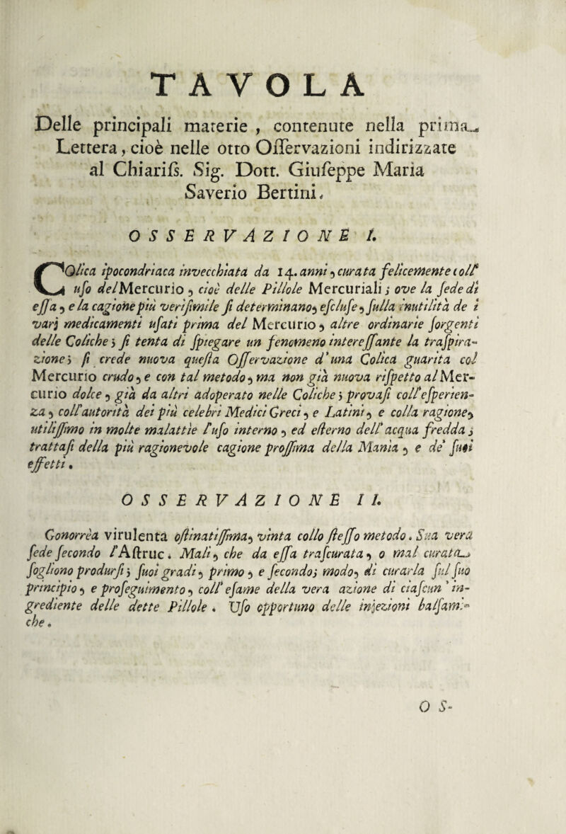 Delle principali materie , contenute nella prima.. Lettera, cioè nelle otto OiTervazioni indirizzate al Chiarils. Sig. Dotr. Giufeppe Maria Saverio Bertini, OSSERVAZIONE /. CQlìca ipocondriaca invecchiata da 14. anni 5 curata felicemente ( olt ufo del Mercurio 5 cioè delle Pillole Mercuriali; ove la fede di ejja 5 eia cagione più veri fimi le fi determinano3 efclufe5 fulla inutilità de t vari medicamenti ufati prima del Mercurio 5 altre ordinarie forbenti delle Coliche 5 fi tenta di fpiegare un fenomenomtereffante la trafpira« zione’y fi crede nuova quefta Offervazione d'una Colica guarita col Mercurio crudo 3 e con tal metodo ^ma non già nuova rifletto al Mer¬ curio dolce 5 già da altri adoperato nelle Coliche 5 prova/! colt'efperten- za 5 colf autorità dei più celebri Medici Greci 5 e Latini5 c colla ragione utiliJfimo in molte malattìe tufo interno 5 ed efìerno dell* acqua fredda j trattafi della più ragionevole cagione proffima della Manìa 5 e de futi effetti. OSSERVAZIONE IL Gonorrèa virulenta oflinatiffma^ vinta collo fieffo metodo » Sua vera fede fecondo /Aftruc* Mali5 che da effa tra furata 0 mal curata^ fogli ono produrfiiy fuoi gradi 5 primo 5 e fecondo j modo? di curarla fui fio principio5 e profeguimento 1 colt e fame della vera azione di eia finn'in¬ grediente delle dette Pillole • Ufo opportuno delle infezioni balfarn> che • O 5-