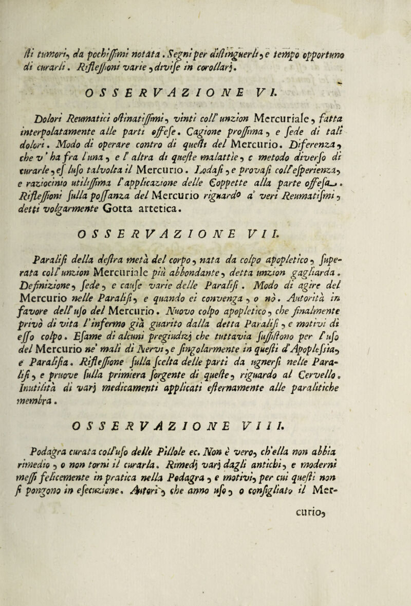 di curarii. RrfieJ)ioni varie 5 dtv\/e in cor oliar]. OSSERVAZIONE VI. Dolori Reumatici opinati fiimi) vinti coll'unzion Mercuriale 9 fatta interpolatamente alle parti offese* Cagione prò filma 9 e fede di tali dolori. Modo di operare contro di quellt del Mercurio. Deferenza•> che v ' ha fra l una 9 e f altra dt qnefle malattìe 9 c metodo diverfo di turarle9 e/ lufo talvolta il Mercurio. Lodafi 5 e provafi colf efperìenza.) e raziocinio utihjfma f applicazione delle Coppette alla parte offefcu*. RifleJfioni fulla poffanza del Mercurio riguardo d veri Reumatifmi 5 detti volgarmente Gotta artetica. OSSERVAZIONE VII. Par a lift della deflra meta del corpo 9 nata da colpo apop letico 9 fupe- rata colf unzion Mercuriale più abbondante 9 detta unzion gagliarda „ Definizione9 fede 9 e caufe varie delle Par a lift . Modo di agire del Mercurio nelle Paratifi9 e quando ci convenga ) 0 nò. Autorità in favore delf ujo del Mercurio. Nuovo colpo apoplefico9 che finalmente privò di vita l'infermo già guarito dalla detta Paratifi 9 e motivi dì effo colpo. Efame di alcuni pregiudizi che tuttavia Jafilliono per f ufo del Mercurio ne' mali dì Nervine fingolarmente in queflì dApoplefsìa^ e Par affa. Rifiefiione fulla fccIta delle partì da ugnerfi nelle Para- Ufi) e pruove fulla primiera forgente dì quelle9 riguardo al Cervello * Inutilità di var] medicamenti applicati efìernamente alle paralìtiche membra. OSSERVAZIONE Vili. Podagra curata colf ufo delle Pillole ec. Non è vero) ch'ella non abbia rimedio 9 0 non torni il curarla. Rimed] var] dagli antichi) e moderni mefii felicemente in pratica nella Podagra 9 e motivi) per cui queflì non fi pongono in efecuzione, Autori'^ che anno ufo 9 0 configliato il Mer¬ ci] rio5