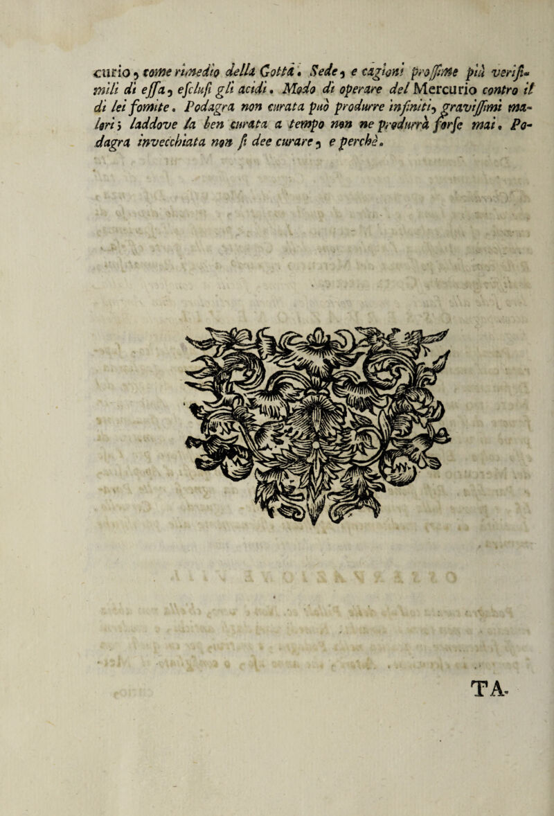 curio * tome rimedio della Cotti * Sede ^ e cagioni proflnie più veriji* iridi di e fleti e fi tufi gli acidi. Modo di operare del Mercurio contro il di lei fomite* Podagra non curata può produrre infiniti-ygravitimi ma¬ lori 5 laddove la ben curata a tempo non ne produrrà forfè mai • Po¬ dagra invecchiata non fi dee curare 5 e perchè» TA-