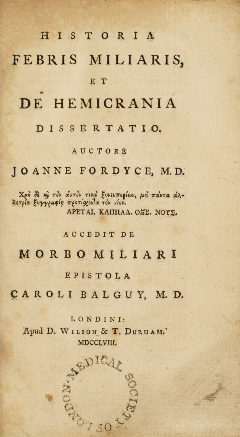 FEBRIS MILIARIS, E T DE HEMICRANIA DISSERTATIO. AUCTORE JOANNE FORDYCE, M.D. Xgy 21 x) tqv dvrov nvcz hvrptn fcvyYgXQM ir(0<Tl%Ovloi %vi/eii7roQEEtv, fxn ttoIvtoc, d\~ TOV VSOV. APETAL KAIHIAA. OHE. NOTS, ACCEDIT DE MORBO MILIARI EPISTOLA CAROLI BALGUV, M. D, LONDINI: Apud D. Whson & T. Durham.’ MDCCLVIII. i