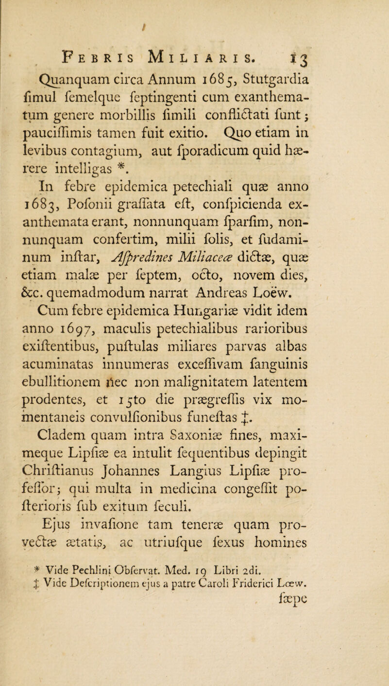 Febris Miliaris. 13 Quanquam circa Annum 1685, Stutgardia fimul femelque feptingenti cum exanthema¬ tum genere morbillis limili conflictati funt ; pauciffimis tamen fuit exitio. Quo etiam in levibus contagium, aut fporadicum quid hae¬ rere intelligas *. In febre epidemica petechiali quae anno 1683, Pofonii graflata eft, confpicienda ex¬ anthemata erant, nonnunquam fparfim, non- nunquam confertim, milii folis, et fudami- num inftar, Afpredines Miliacea diftae, quae etiam malae per feptem, octo, novem dies, &c. quemadmodum narrat Andreas Loew. Cum febre epidemica Hungariae vidit idem anno 1697, maculis petechialibus rarioribus exiftentibus, puftulas miliares parvas albas acuminatas innumeras exceflivam fanguinis ebullitionem ilee non malignitatem latentem prodentes, et ijto die praegrefiis vix mo¬ mentaneis convulfionibus funeftas Cladem quam intra Saxoniae fines, maxi- meque Lipfiae ea intulit fequentibus depingit Chriftianus Johannes Langius Lipfiae pro- feflorj qui multa in medicina congeffit po- fterioris fub exitum feculi. Ejus invafione tam tenerae quam pro- veftae itatis, ac utriufque lexus homines * Vide PechJini Obfervat. Med. 19 Libri 2dia J Vide Defcriptionem ejus a patre Caroli Friderici Lcew. faepe