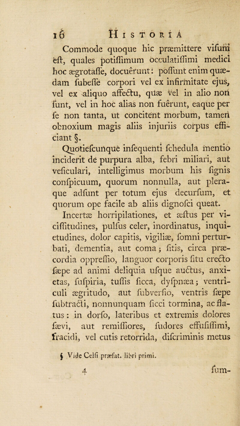 Commode quoque hic promittere vifurfi eft, quales potiffimum bcculatilfimi medici hoc ogrotaffe, docuerunt: poffunt enim quo¬ dam fubefie corpori vel ex infirmitate ejus, vel ex aliquo affectu, qiio vel in alio non funt, vel in hoc alias non fuerunt, eaque per fe non tanta, ut concitent morbum, tamen obnoxium magis aliis injuriis corpus effi¬ ciant §. QudtiefcuriquC infequehti fchedula mentio inciderit de purpura alba, febri miliari, aut veficulari, intelligimus morbum his fignis confpicuum, quorum nonnulla, aut plera¬ que adfunt per totum ejus decurfum, et quorum ope facile ab aliis dignofci queat. Incerto horripilationes, et oftus per vi- ciffitudines, pulfus celer, inordinatus, inqui¬ etudines, dolor capitis, vigilio, fomni pertur¬ bati, dementia, aut coma; fitis, circa pro- cordia oppreffio, languor corporis fitu erecto fope ad animi deliquia ufque auftus, anxi¬ etas, fufpiria, tufiis ficca, dyfpnoa; ventri¬ culi ogritudo, aut fubverfio, ventris fope fubtracli, nonnunquam ficci tormina, ac fla¬ tus : in dorfo, lateribus et extremis dolores fovi, aut remiffiores, fudores effufiffim?, fracidi, vel cutis retorrida, difcriminis metus j Vide Celfi praefat. libri primi. 4 v fum-