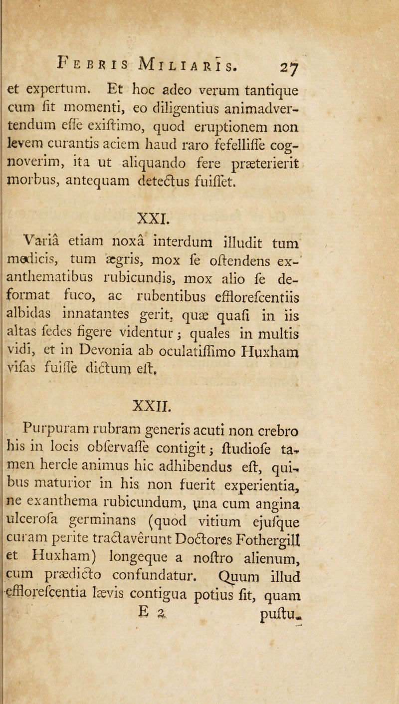 et expertum. Et hoc adeo verum tantique cum fit momenti, eo diligentius animadver¬ tendum efie exifhmo, quod eruptionem non levem curantis aciem haud raro fefellifie cog¬ noverim, ita ut aliquando fere praeterierit morbus, antequam detectus fuifiet. XXI. Varia etiam noxa interdum illudit tum medicis, tum aegris, mox fe offendens ex-' anthematibus rubicundis, mox alio fe de¬ format fuco, ac rubentibus efflorefcentiis albidas innatantes gerit, quae quafi in iis altas fedes figere videntur ; quales in multis vidi, et in Devonia ab oculatiffimo Huxham vifas fui fle dictum elt, XXII. Purpuram rubram generis acuti non crebro his in locis obfervafle contigit; ftudiofe ta¬ men hercle animus hic adhibendus eft, qui¬ bus maturior in his non fuerit experientia, ne exanthema rubicundum, yna cum angina ulcerola germinans (quod vitium ejufque curam perite tractaverunt Doctores Fothergill et Huxham) longeque a noftro alienum, cum praedicto confundatur. Quum illud jefitorefcentia laevis contigua potius fit, quam E 3. puftu.