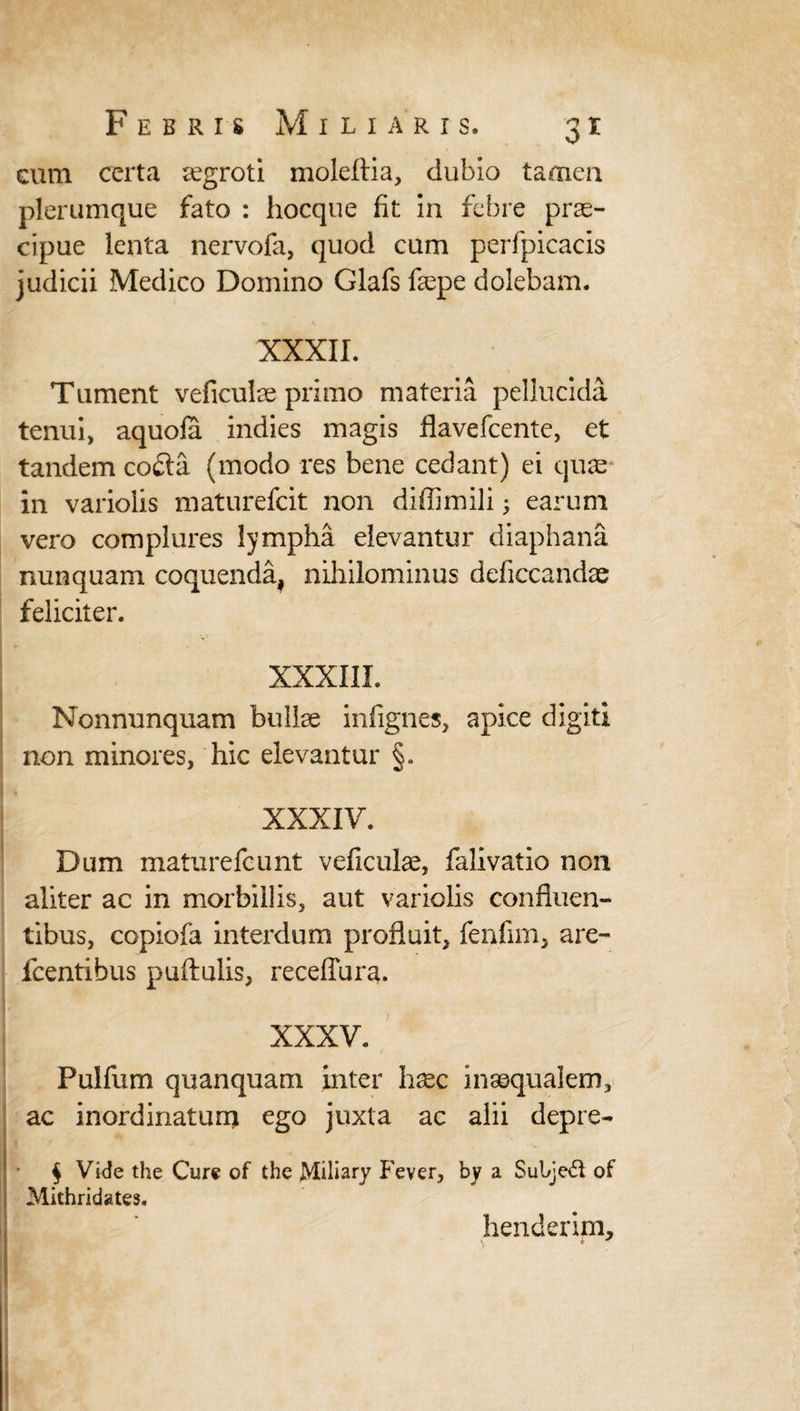 cum certa segroti moleftia, dubio tamen plerumque fato : hocque fit in febre prae¬ cipue lenta nervofa, quod cum perfpicacis judicii Medico Domino Glafs fcepe dolebam. XXXII. Tument veficulse primo materia pellucida tenui, aquofa indies magis flavefeente, et tandem co<Sa (modo res bene cedant) ei quae in variolis maturefeit non diffimili; earum vero complures lympha elevantur diaphana nunquam coquenda, nihilominus deficcandae feliciter. XXXIII. Nonnunquam bullae infignes, apice digiti non minores, hic elevantur §. XXXIV. Dum maturefeunt veficulae, falivatio non aliter ac in morbillis, aut variolis confluen¬ tibus, copiofa interdum profluit, fenfim, are- fcentibus puftulis, receffura. XXXV. Pulfum quanquam inter hxc inaequalem, ac inordinatum ego juxta ac alii depre- § Vide the Cure of the jMiliary Fever, by a Subjeft of Mithridates. henderim, s *