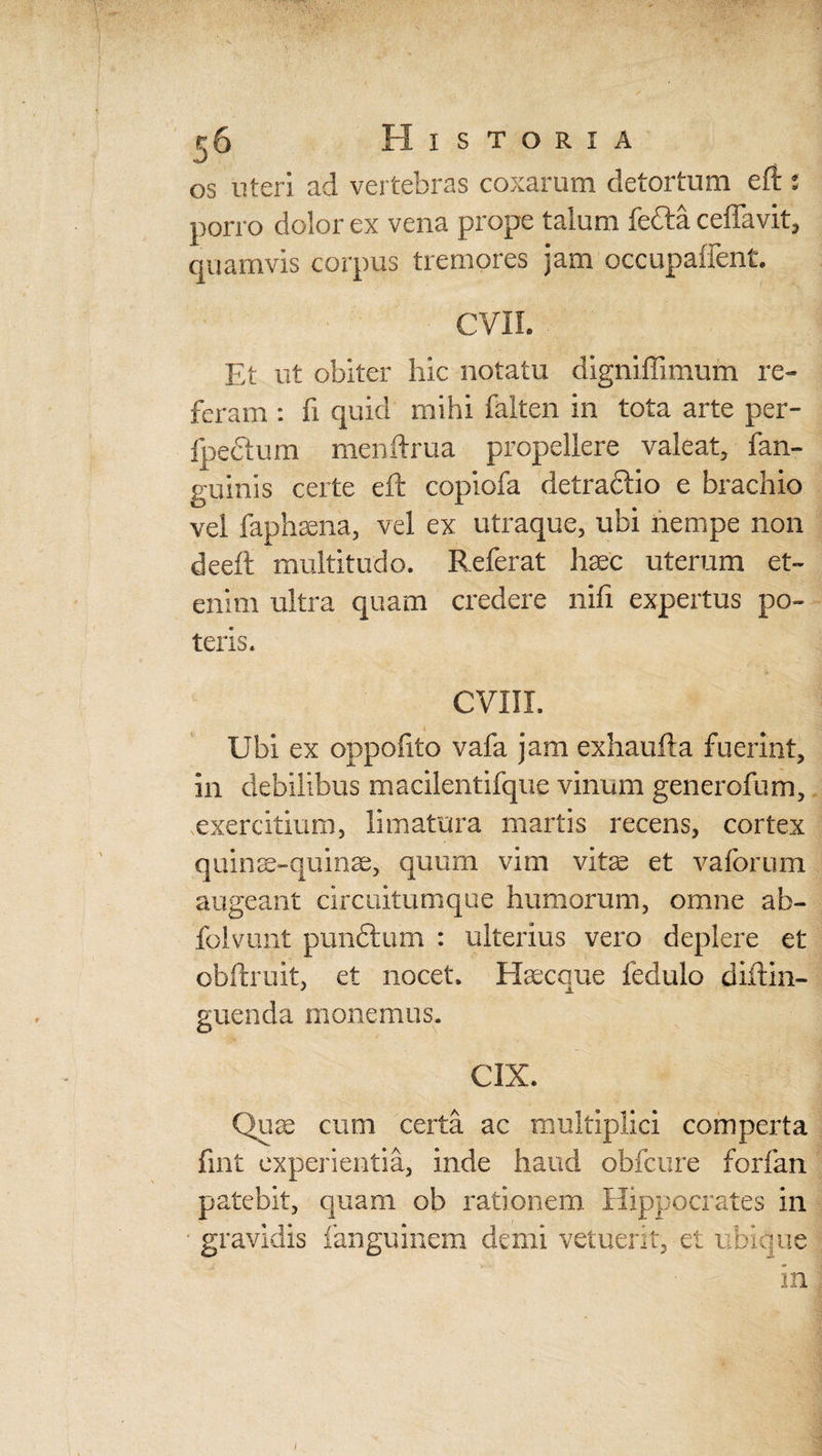 ij 6 Historia os uteri ad vertebras coxarum detortum eft s porro dolor ex vena prope talum fefta ceffav.it, quamvis corpus tremores jam occupaffent. CVII. Et ut obiter hic notatu digniffimum re» feram : fi quid mihi falten in tota arte per- fpedtum menftrua propellere valeat, fan- guinis certe eft copiofa detraftio e brachio vel faphsena, vel ex utraque, ubi nempe non deeft multitudo. Referat haec uterum et» enim ultra quam credere nifi expertus po¬ teris. CVIII. Ubi ex oppofito vafa jam exhaufta fuerint, in debilibus macilentifque vinum generofum, exercitium, limatura martis recens, cortex quinae-quinae, quum vim vitae et vaforum augeant circuitumque humorum, omne ab- folvunt punctum : ulterius vero deplere et obftruit, et nocet, Haecque fedulo diftin- guenda monemus. CiX. Quae cum certa ac multiplici comperta fint experientia, inde haud obfcure forfan patebit, quam ob rationem Hippocrates in ■ gravidis fanguinem demi vetuerit, et ubique in i