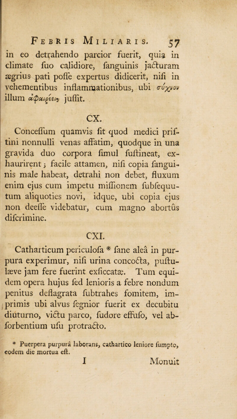 in eo detrahendo parcior fuerit, quia in climate fuo calidiore, fanguinis jadturam regrius pati polle expertus didicerit, nifi in vehementibus inflammationibus, ubi crv^vov illum atpocigeeiv juffit. CX. Conceflum quamvis fit quod medici prif- tini nonnulli venas affatim, quodque in una gravida duo corpora fimul fuftineat, ex¬ haurirent 5 facile attamen, nifi copia fangui¬ nis male habeat, detrahi non debet, fluxum enim ejus cum impetu miflionem fubfequu- tum aliquoties novi, idque, ubi copia ejus non deefle videbatur, cum magno abortus difcrimine. CXI. Catharticum periculofa * fane alea in pur¬ pura experimur, nifi urina concofta, puftu- laeve jam fere fuerint exficcatse. Tum equi¬ dem opera hujus fed lenioris a febre nondum penitus deflagrata fubtrahes fomitem, im~ I primis ubi alvus fegnior fuerit ex decubitu diuturno, vi£tu parco, fudore effufo, vel ab- forbentium ufu protrafto. * Puerpera purpura laborans, cathartico leniore fumpto, eodem die mortua eft. I Monuit