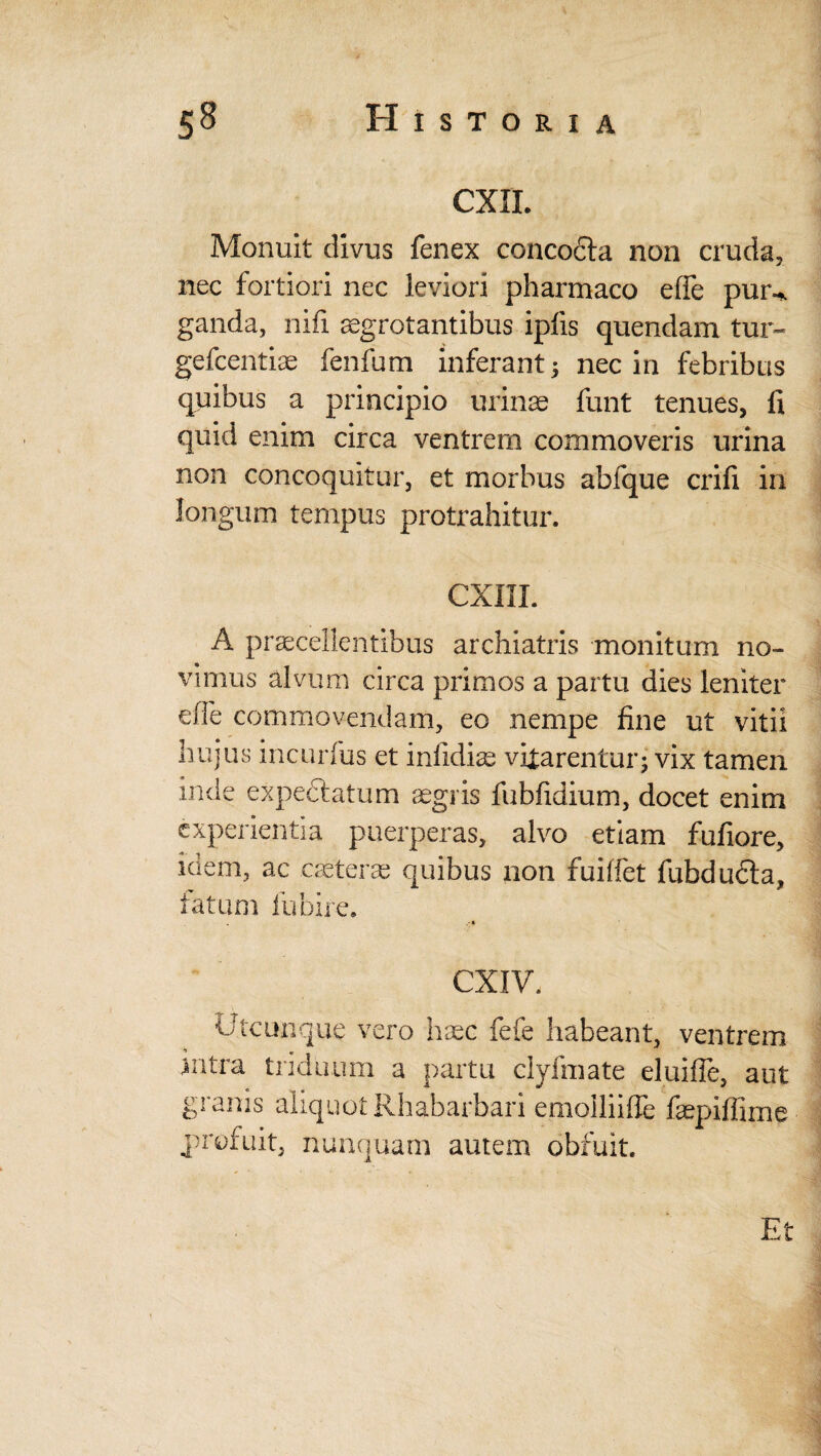 CXIL Monuit divus fenex concocta non cruda, nec fortiori nec leviori pharmaco effe pun* ganda, nifi aegrotantibus ipfis quendam tur- gefcentiae fenfum inferant 3 nec in febribus quibus a principio urinae funt tenues, fi quid enim circa ventrem commoveris urina non concoquitur, et morbus abfque crifi in longum tempus protrahitur. CXIIL A praecellentibus archiatris monitum no¬ vimus alvum circa primos a partu dies leniter eife commovendam, eo nempe fine ut vitii hujus incurfus et infidiae vitarentur5 vix tamen inde expedlatum aegris fubfidium, docet enim experientia puerperas, alvo etiam fufiore, idem, ac caeteras quibus non fuiffet fubducta, fatum fubire. CXIV. Utcunque vero haec fefe habeant, ventrem nitra triduum a partu elyfmate eluifle, aut granis aliquot Rhabarbari emolliifle faepiffime profuit, nunquam autem obfuit. Et