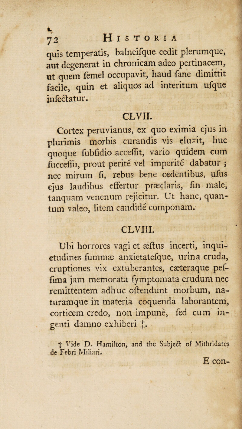 t 72 Historia quis temperatis, balneifque cedit plerumque, aut degenerat in chronicam adeo pertinacem, quem femel occupavit, nauci fane dimittit facile, quin et aliquos ad interitum ufque infectatur. CLVII. Cortex peruvianus, ex quo eximia ejus in plurimis morbis curandis vis eluxit, huc quoque fubfidio acceflit, vario quidem cum fucceffu, prout perite vel imperite dabatur 5 nec mirum fi, rebus bene cedentibus, ufus ejus laudibus effertur praeclaris, fin male, tanquam venenum rejicitur. Ut hanc, quan¬ tum valeo, litem candide componam. CLVIII. Ubi horrores vagi et aeffus incerti, inqui¬ etudines fummas anxietatefque, urina cruda, eruptiones vix extuberantes, caeteraque pef- fima jam memorata fymptomata crudum nec remittentem adhuc offendunt morbum, na¬ turamque in materia coquenda laborantem, corticem credo, non impune, fed cum in¬ genti damno exhiberi J. J Vide D. Hamilton, and the Subje& of Mithridates de Febri Miliari. E con«