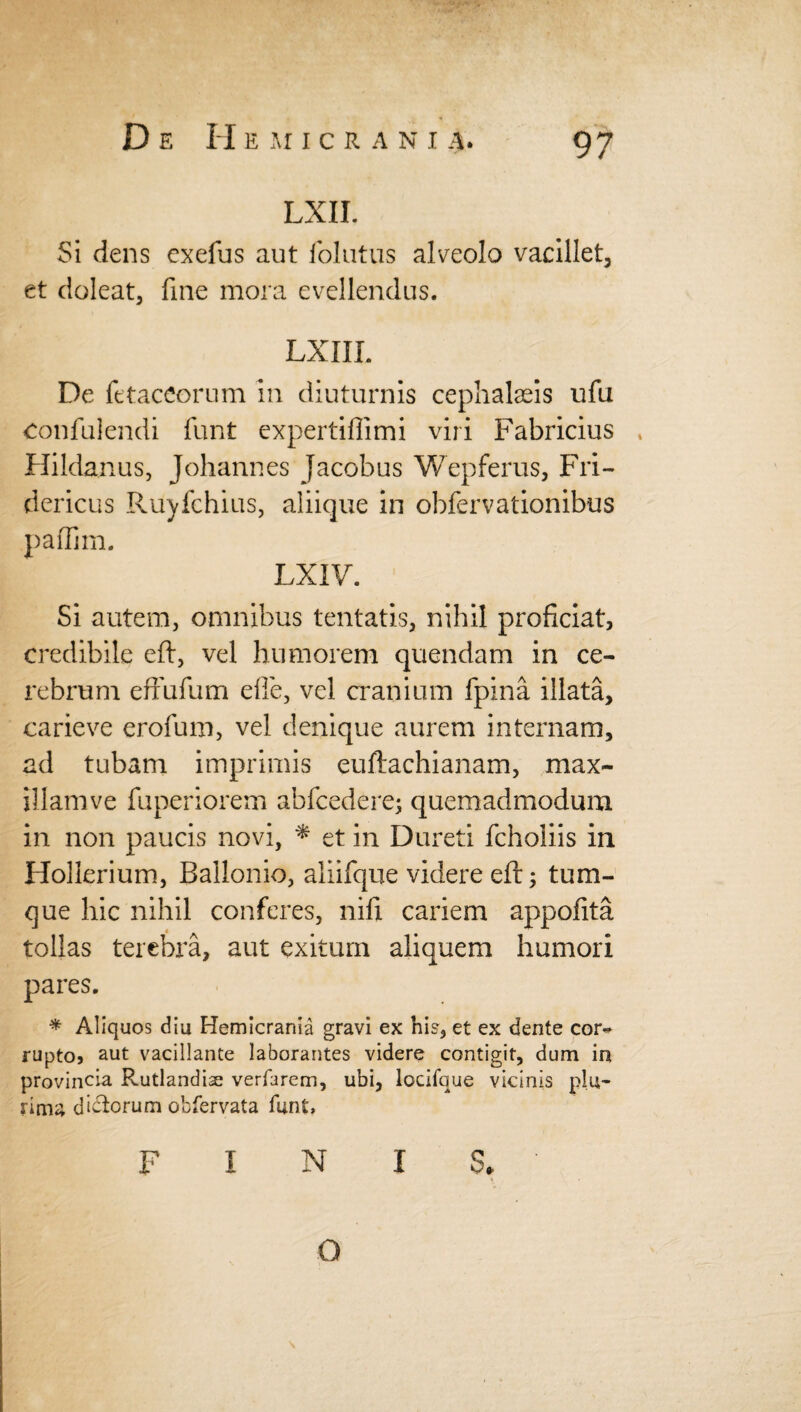 D E H EMICR A N I A. LXII. Si dens exefus aut folutus alveolo vacillet, et doleat, fine mora evellendus. LXIII. De fttaceorum in diuturnis cephalaeis ufu confulendi funt expertiflimi viri Fabricius , Hildanus, Johannes Jacobus Wepferus, Fri- dericus Ruyfchius, aliique in obfervationibus paffim. LXIV. Si autem, omnibus tentatis, nihil proficiat, credibile eft, vel humorem quendam in ce¬ rebrum effufum effe, vel cranium fpina illata, carieve erofum, vel denique aurem internam, ad tubam imprimis euftachianam, max¬ illam ve fuperiorem abfcedere; quemadmodum in non paucis novi, * et in Dureti fchoiiis in Hollerium, Ballonio, aliifque videre eft; tum- que hic nihil conferes, nifi cariem appofita tollas terebra, aut exitum aliquem humori pares. * Aliquos diu Hemicrania gravi ex hi?, et ex dente cor¬ rupto, aut vacillante laborantes videre contigit, dum in provincia Rutlandise verfarem, ubi, locifque vicinis plu¬ rima dictorum obfervata funt, FINIS* Q