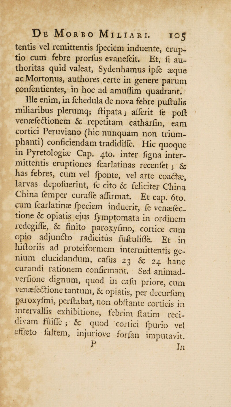 tentis vel remittentis fpeciem induente, erup¬ tio cum febre prorfus evanefcit. Et, fi au- thoritas quid valeat, Sydenhamus ipfe aeque ac Mortonus, authores certe in genere parum confentientes, in hoc ad amuffim quadrant. Ille enim, in fchedula de nova febre pullulis miliaribus plerumq; flipata; afferit fe pofl venaefedionem & repetitam catharfin, eam cortici Peruviano (hic nunquam non trium¬ phanti) conficiendam tradidille. Hic ciuoque in Pyretologiae Cap. 4to. inter figna inter¬ mittentis eruptiones fcarlatinas recenfet; & has febres, cum vel fponte, vel arte coadae, larvas depofuerint, fe cito & feliciter China China femper curaffe affirmat. Et cap. 6to. cum ffianatinae fpeciem induent, fe venafec* tione & opiatis ejus fymptomata in ordinem redegiffe, & finito paroxyfmo, cortice cum opio .adjundo radicitus fuftulifTe. Et in hifloiiis ad proteiformem intermittentis ge¬ nium elucidandum, cafus 23 & 24 hanc curandi rationem confirmant. Sed animad- verfione dignum, quod in cafu priore, cum venaefedione tantum, & opiatis, per decurfum paioxyfmi, pei flabat, non obfrante corticis in intervallis exhibitione, febrim flatim reci¬ divam fuiffie ; & . quod cortici fpurio vel eftieto faltem, injuriove forfan imputavit.