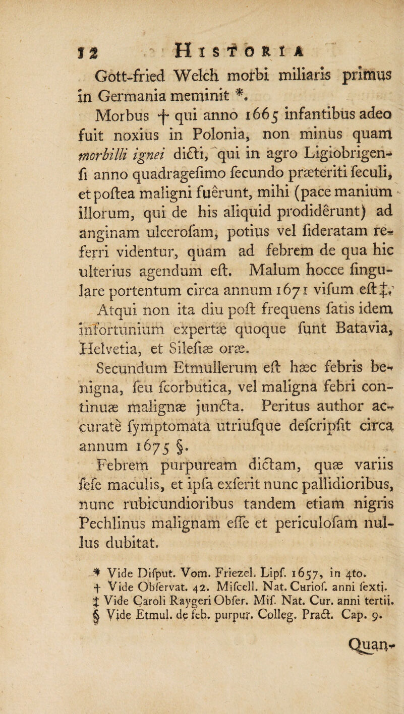 Gott-fried Welch morbi miliaris primus in Germania meminit *. Morbus •f qui anno 1665 infantibus adeo fuit noxius in Polonia, non minus quam morbilli ignei difti, qui in agro Ligiobrigen- fi anno quadragefimo fecundo praeteriti feculi, etpoftea maligni fuerunt, mihi (pace manium illorum, qui de his aliquid prodiderunt) ad anginam ulcerofam, potius vel lideratam re- ferri videntur, quam ad febrem de qua hic ulterius agendum eft. Malum hocce fingu- lare portentum circa annum 1671 vifum eftjr Atqui non ita diu poft frequens fatis idem infortunium experire quoque funt Batavia, Helvetia, et Silefiae orae. Secundum Etmullerum eft haec febris be¬ nigna, feu fcorbutica, vel maligna febri con¬ tinuae malignae junfia. Peritus author ac¬ curate fymptomata utriufque defcripftt circa annum 1675 §. Febrem purpuream dictam, quae variis fefe maculis, et ipfa exierit nunc pallidioribus, nunc rubicundioribus tandem etiam nigris Pechlinus malignam effe et periculofam nul¬ lus dubitat, * Vide Difput. Vom. FriezeL Lipf. 1657, in 4to» f Vide Obfervat. 42. Mifcell. Nat. Curiof. anni fextj. % Vide Qaroli Raygeri Obfer. Mif. Nat. Cur. anni tertii. § Vide Etmul. de feb- purpur. Colleg. Pra£t. Cap. 9. Quan-