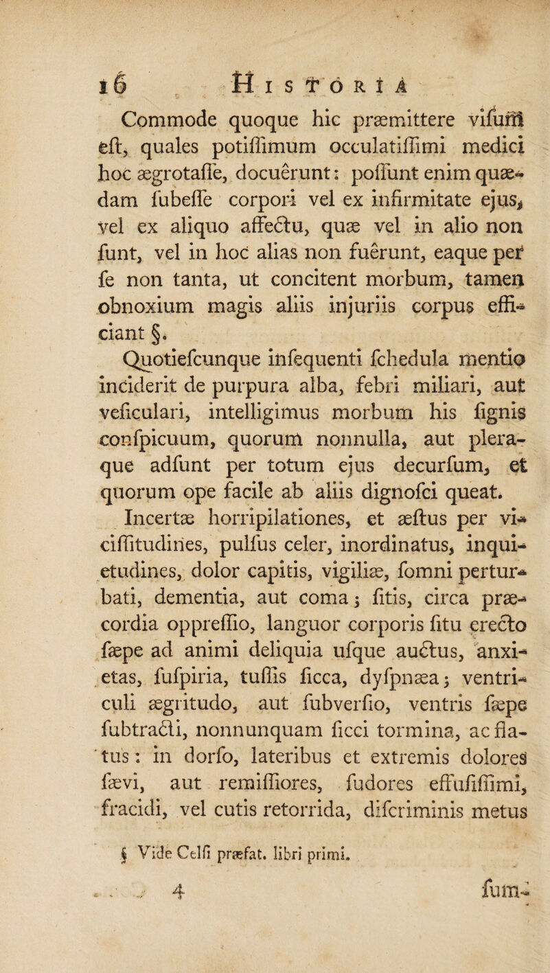 • Commode quoque hic praemittere vifum quales potiffimum occulatiffimi medici hoc aegrotaffe, docuerunt: poffunt enim quae¬ dam fubefle corpori vel ex infirmitate ejus* vel ex aliquo affedtu, quae vel in alio non funt, vel in hoc alias non fuerunt, eaque pet fe non tanta, ut concitent morbum, tamen obnoxium magis aliis injuriis corpus effi¬ ciant §. Quotiefcunque infequenli fchedula mentio inciderit de purpura alba, febri miliari, aut veficulari, intelligimus morbum his fignis confpicuum, quorum nonnulla, aut plera¬ que adfunt per totum ejus decurfum, et quorum ope facile ab aliis dignofci queat. Incerte horripilationes, et aeflus per vi* eiffitudines, pulfus celer, inordinatus, inquis etudines, dolor capitis, vigiliae, fomni pertur* bati, dementia, aut coma; fitis, circa prae-* cordia oppreffio, languor corporis litu erecta faepe ad animi deliquia ufque audtus, anxi-* etas, fufpiria, tuffis ficca, dyfpnaea; ventri* culi aegritudo, aut fubverfio, ventris faepe fubtradi, nonnunquam ficci tormina, ac fla¬ tus: in dorfo, lateribus et extremis dolores faevi, aut remiffiores, fudores efFufiffimi, fracidi, vel cutis retorrida, difcriminis metus § Vide Celfi prasfat. libri primi. . . ... 4 lum- -4