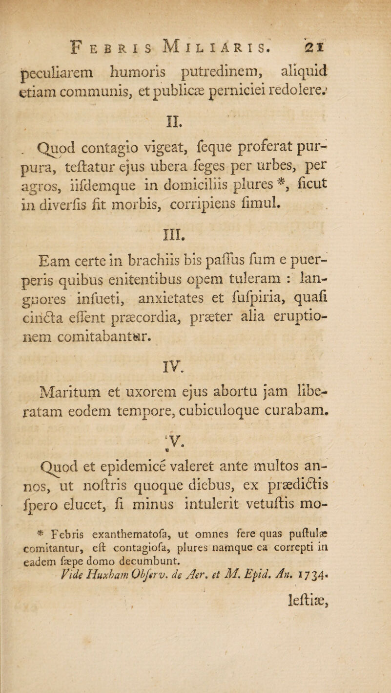 peculiarem humoris putredinem, aliquid etiam communis, et publicie perniciei redolerer II. t Quod contagio vigeat, feque proferat pur¬ pura, teftatur ejus ubera feges per urbes, per agros, iifdemque in domiciliis plures *, ficut in diverfis fit morbis, corripiens fimuL III. Eam certe in brachiis bis paffus fum e puer¬ peris quibus enitentibus opem tuleram : lan¬ guores infueti, anxietates et fufpiria, quafi cihcla effent praecordia, praeter alia eruptio¬ nem comitabantur. IV. Maritum et uxorem ejus abortu jam libe¬ ratam eodem tempore, cubiculoque curabam. ‘V. Quod et epidemice valeret ante multos an¬ nos, ut noftris quoque diebus, ex praediftis fpero elucet, fi minus intulerit vetuftis mo- % Febris exanthematofa, ut omnes fere quas puftulae comitantur, eft contagiofa, plures namque ea correpti in eadem fepe domo decumbunt. Vide Huxham Obferv. de Aer. et M. Epia. An. 1734« leftise,