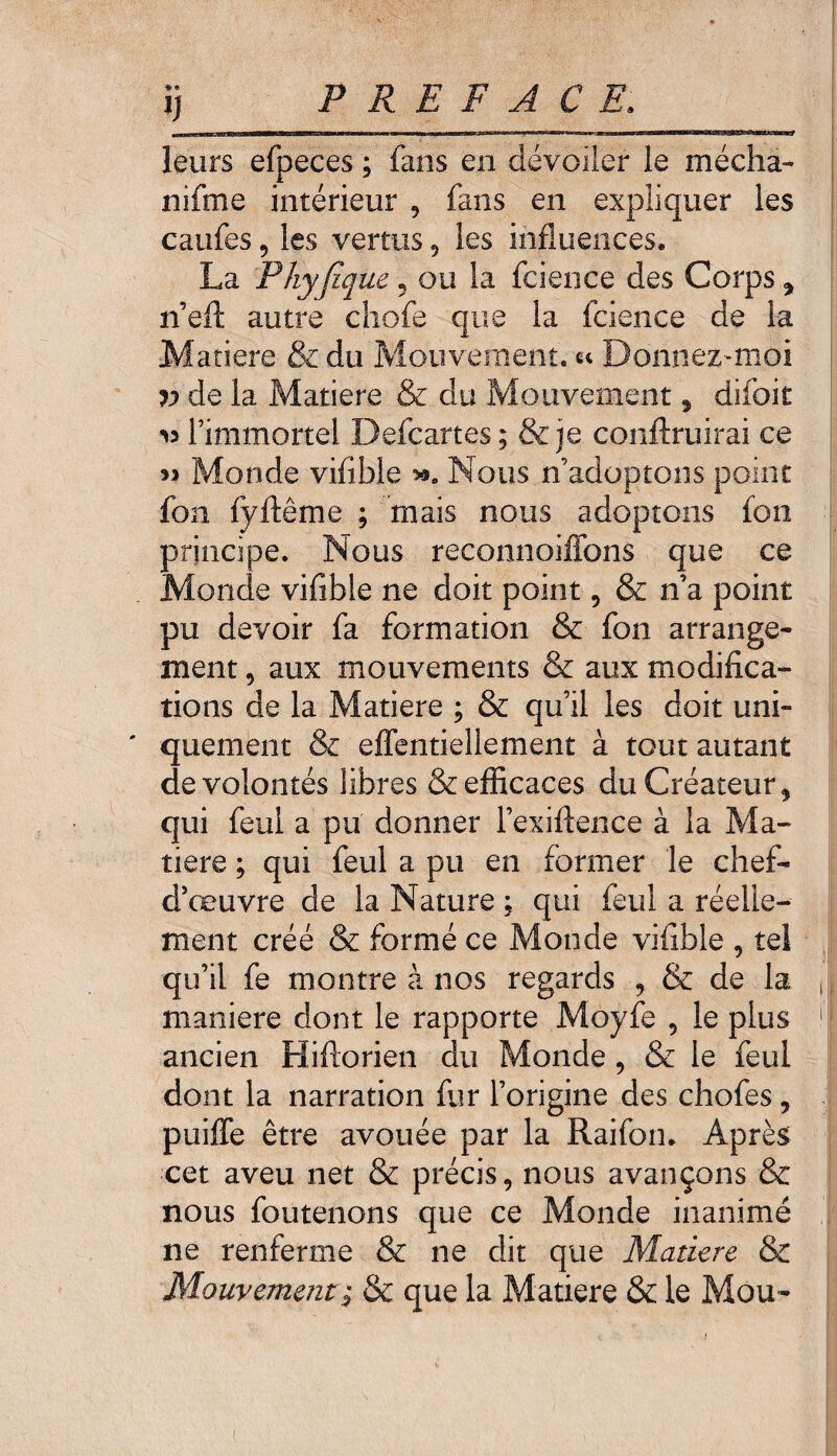 *«> y leurs efpeces ; fans en dévoiler le média- nifme intérieur , fans en expliquer les caufes 9 les vertus , les influences. La Phyjîque 5 ou la fcience des Corps y n’eft autre chofe que la fcience de 1-a Matière & du Mouvement. « Donnez^moi v de la Matière & du Mouvement 9 difoit >3 l’immortel Defcartes; & je conftruirai ce 33 Monde viflble Nous n’adoptons point fon fyftême ; mais nous adoptons ion principe. Nous reconnoiffons que ce Monde viflble ne doit point, & n’a point pu devoir fa formation & fon arrange¬ ment , aux mouvements & aux modifica¬ tions de la Matière ; & qu’il les doit uni- ' quement & effentiellement à tout autant de volontés libres & efficaces du Créateur 5 qui feui a pu donner l’exiftence à la Ma¬ tière ; qui feul a pu en former le chef- d’œuvre de la Nature ; qui feul a réelle¬ ment créé & formé ce Monde viflble , tel qu’il fe montre à nos regards , & de la maniéré dont le rapporte Moyfe , le plus ancien Hiftorien du Monde , & le feul dont la narration fur l’origine des chofes, puiffe être avouée par la Raifon. Après cet aveu net & précis, nous avançons & nous foutenons que ce Monde inanimé ne renferme & ne dit que Matière & Mouvement; & que la Matière & le Mou-