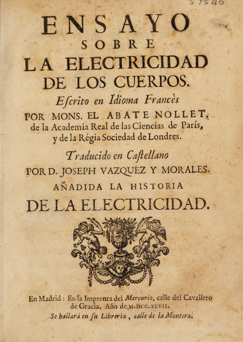 ENSAYO SOBRE LA ELECTRICIDAD DE LOS CUERPOS. Efcrito en Idioma Francés POR MONS. EL ABATE NOLLET,; de la Academia Real de las Ciencias de Pans, y de la Régia Sociedad de Londres. 'Traducido en Cajlellano POR D. JOSEPH VAZQUEZ Y MORALES, AÑADIDA LA HISTORIA DE LA ELECTRICIDAD. En Madrid : En la Imprenta del Mercurio, calle del Cavallerq de Gracia, Ano de m.dcc.xlvii. Se hallará en fu Librería , calle de la Montera.