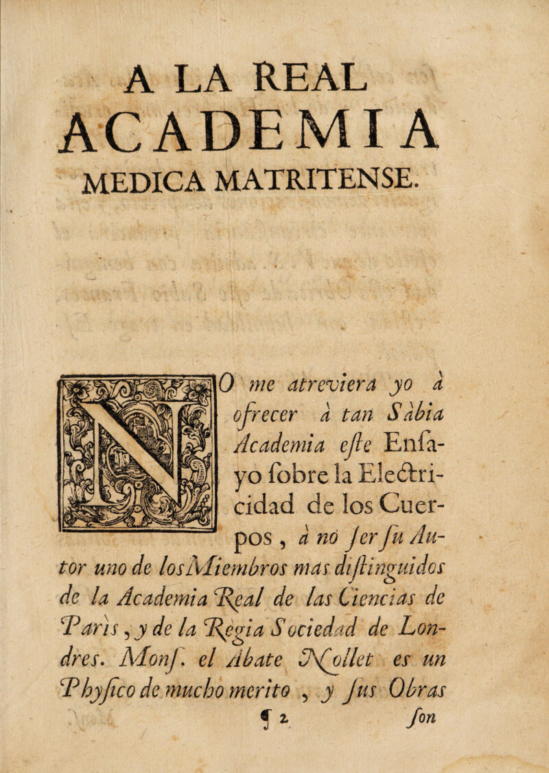 A LA REAL ACADEMIA MEDICA MATRITENSE. O me atreviera yo à ofrecer a tan Sabia Academia efe Enía- yo íbbre la Ele&ri- cidad de los Cuer¬ pos , a nó Jer J'u Au¬ tor uno de los Miembros mas dif ingui dos de la Academia V^al de las Ciencias de 'Varis, y de la Végia Sociedad de Lon¬ dres. AAonj. el Abate S\(filet es un Vhyjico de mucho mérito , y Jus Obras f * f0n