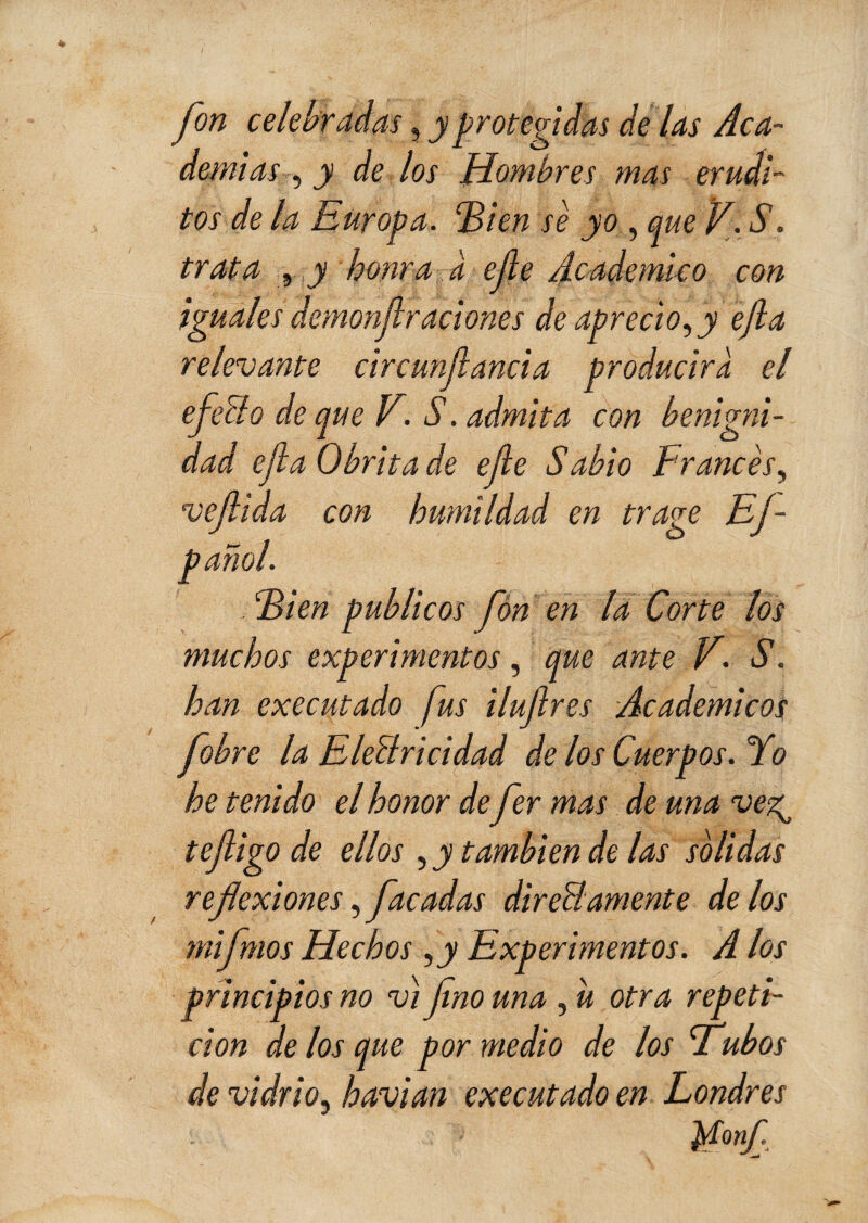 fon celebradas, y protegidas de las Aca¬ demias , y de los Hombres mas erudi¬ tos de la Europa. 2>i en se yo , que V. *5\ trata , j honra a efe Académico con iguales demonfiraciones de aprecio, y efla relevante circunfancia producirá el efecto deque V. S. admita con benigni¬ dad efa Obrita de efe Sabio Francés, vefiida con humildad en trage Ef- pañol. Fien públicos fon en la Corte los muchos experimentos, que ante V. S. han executado fus ilufres Académicos fob re la Electricidad de los Cuerpos. Yo he tenido el honor de fer mas de una ve?g tefligo de ellos , y también de las solidas reflexiones,facadas directamente délos mifmos Hechos ,y Experimentos. A los principios no vi fno una , u otra repeti¬ ción de los que por medio de los aubos de vidrio, havian executado en Londres Monf