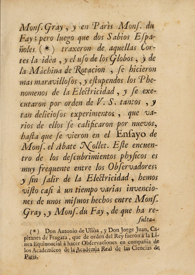 Monf fray , y en Taris Mon/, du Fay ; pero luego que dos Sabios Efpa- noles (#) traxeron de aquellas Cor¬ tes la idèa , y el ufo de los Ç lobos, y de la Machina de Tôt ación , fe hicieron mas maravillo fos, y efup endos los Phe- nomenos de la EleBricidad, y fe exe- cutaron por orden de F. S. tantos , y tan deliciofos experimentos , que va¬ rios de ellos fe calificaron por nuevos, hafta que fe vieron en el Enfayo de Monf el Abate Tfollet. Efe encuen¬ tro de los defcubrimi entos phyfcos es muy frequente entre los Obfervadoresj y fin falir de la EleBricidad, hemos viflo caf a un tiempo varias invencio¬ nes de unos mijmos hechos entre Monf. Gray Monf du Fay , de que ha re- fulta- ( * ) Don Antonio deUlloa , y Don Jorge Juan, Ca¬ pitanes de Fragata , que de orden del Rey fueron a la Li¬ nea Equinoccial à hacer Obfervaciones en compama ele los Académicos de la Academia Real de las Ciencias de