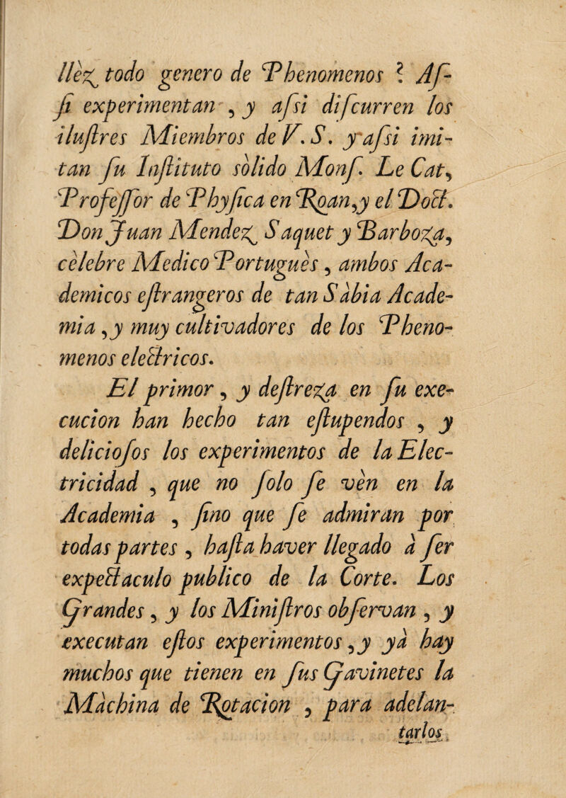 llèz^ todo genero de E henomenos ? Af- ji experimentan , y afsi di [curren los ilujlres Miembros deV.S. yafsi imi¬ tan fu Infiituto solido Monf. Le Cat, Erofejfor de 'Thyfica en Epany el Dolí. Donjuán Mendez^ S aquet y Darboz^a, celebre Medico Eor tugues, ambos Aca¬ démicos ejlrangeros de tanSabia Acade¬ mia ,y muy cultivadores de los Dheno- menos elellricos. El primor, y dejlreya en fu exe- cucion han hecho tan efupendos , y deliciofos los experimentos de la Elec¬ tricidad , que no Jolo fe ven en la Academia , fino que fe admiran por todas partes , hafia haver llegado a fer expettaculo publico de la Corte. Los Grandes, y los Minijiros obfervan , y executan efios experimentos ,y ya hay muchos que tienen en fus Gavinetes la Machina de Dotación , para adelan-