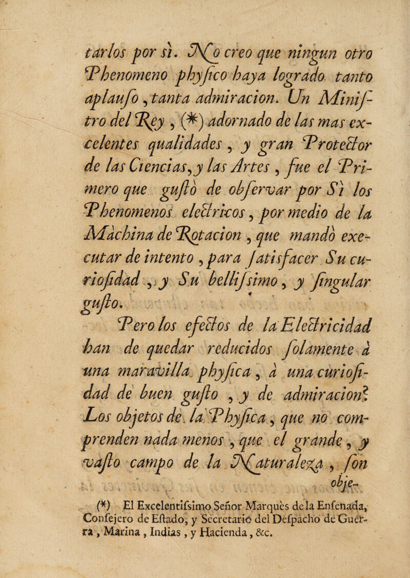 tartos por s). Ufo creo que ningún otro Phenomeno phyfleo haya logrado tanto aplaufo, tanta admiración* Un MiniJ- tro del Ppy , (fl) adornado de las mas ex¬ celentes qualidades, y gran 'Protector de las Ciencias,y las Artes , fue el Pri¬ mero que guflo de obfervor por iV/ los P henomenos eleClrkos, por medio de la Machina de Potación , que mando exe- cutar de intento , para jatisfacer Su cu- riofldad m s u bellijlimo, y flngular guflo. Pero los efectos de la Electricidad han de quedar reducidos folamente à una maravilla, phyflca, à una curiofi- dad de buen guflo , y de admiración? Los objetos de, la Phyflca, que no com¬ prenden nada menos , que el grande, y moflo campo de la üfaturaleya , fon ohtáp (*) El ExcelentÍfsimo Señor Marqués de la Enfenada, Confejero deEítado, y Secretario del Defpacho de Guer¬ ra , Marina, Indias , y Hacienda, &c.