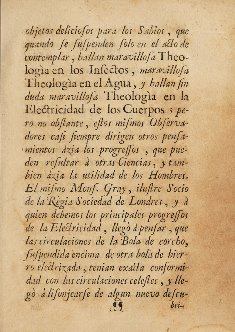 objetos deliciofos para los Sabios , que quando fe fufpenden joloen el año de contemplar, hallan maravillo]Theo- logia en los IníeCtos , maravillofa Theologia en ei Agua, y hallan fin duda maravillofa Theologia en la Electricidad de los Cuerpos ; pe¬ ro no cédante, ejlos mi frnos Obferva- dores caji jiempre dirigen otros penfa- mientos agía los progreffos , que pue¬ den re faltar à otras Ciencias, y tam¬ bién agía la utilidad de los Hombres. El mifmo ALonf Gray, i lufre Socio de la %egia Sociedad de Londres , y i quien debemos los principales progreffos de la Electricidad, llego à p en far , que las circulaciones de la 'Bola de corcho, fufp endi da encima de otra bola de hier¬ ro electrizada, tenían exalta conformi¬ dad con las circulaciones celefes, y lle¬ go a lifonjearfe de algún nuevo defen¬ dí '&-■